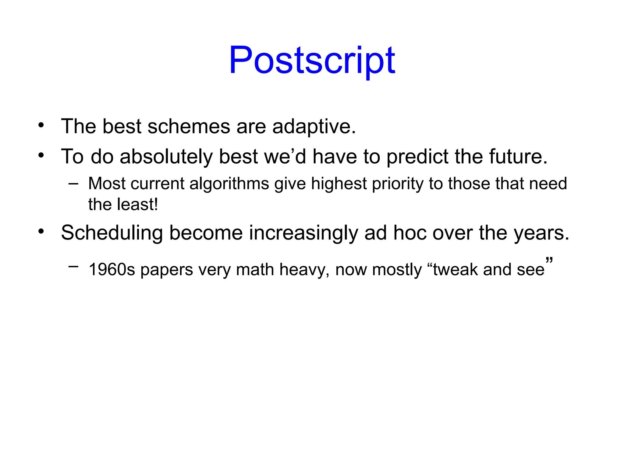 Postscript
• The best schemes are adaptive.
• To do absolutely best we’d have to predict the future.
– Most current algorithms give highest priority to those that need
the least!
• Scheduling become increasingly ad hoc over the years.
– 1960s papers very math heavy, now mostly “tweak and see”
 