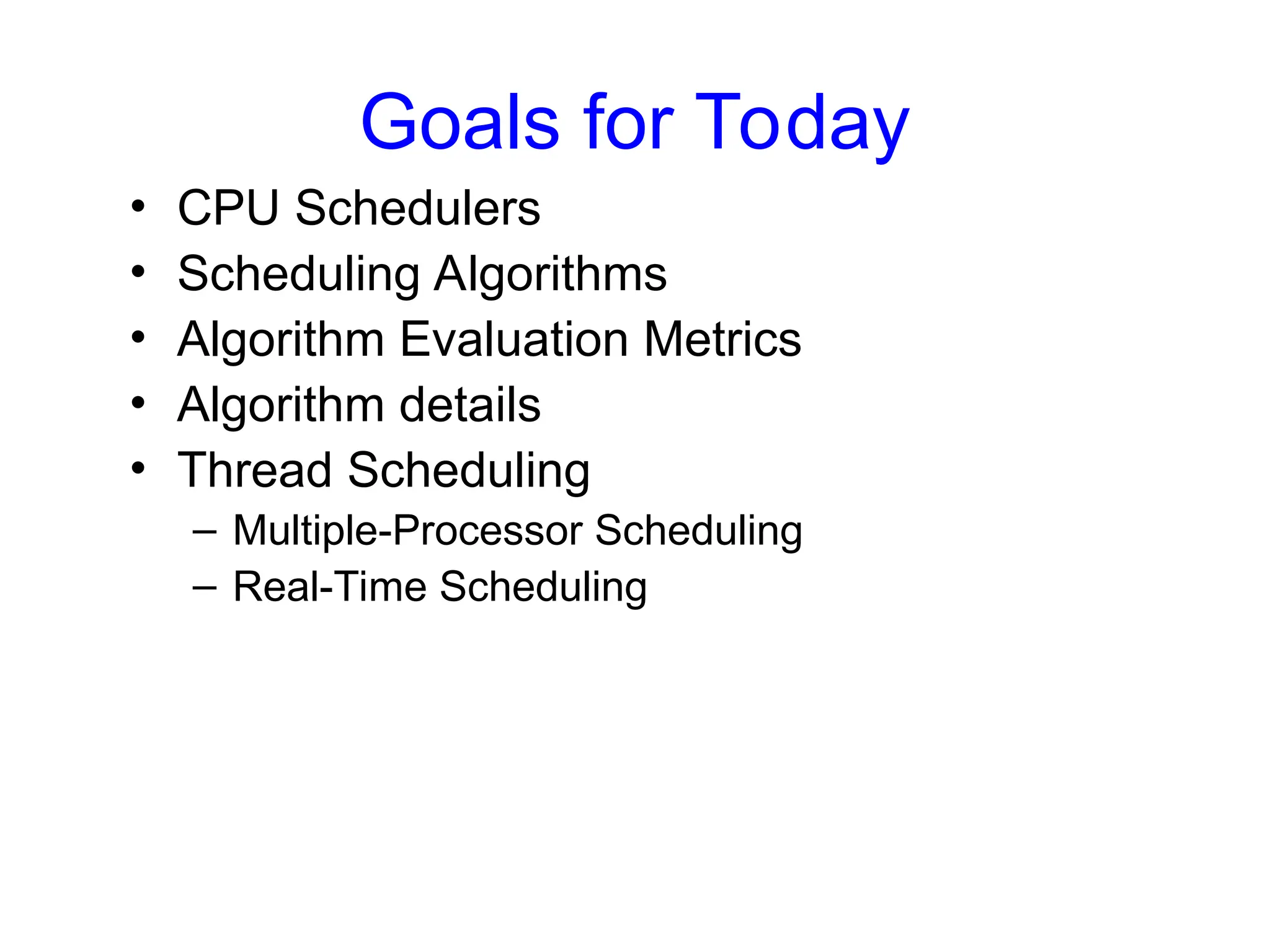 Goals for Today
• CPU Schedulers
• Scheduling Algorithms
• Algorithm Evaluation Metrics
• Algorithm details
• Thread Scheduling
– Multiple-Processor Scheduling
– Real-Time Scheduling
 