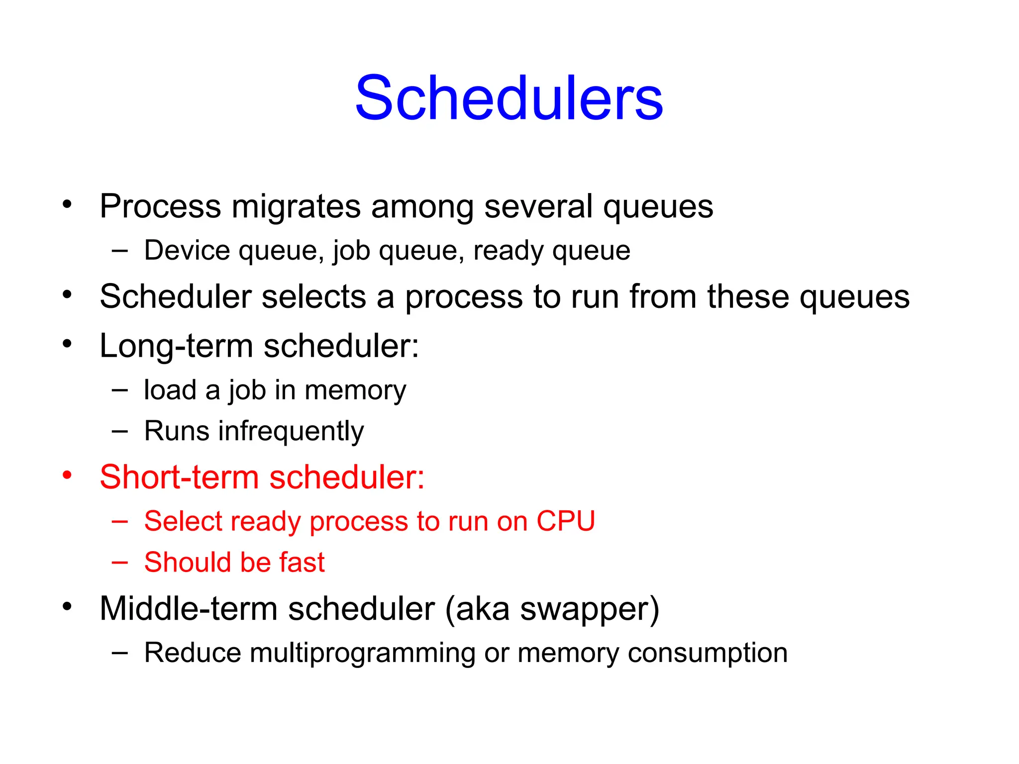 Schedulers
• Process migrates among several queues
– Device queue, job queue, ready queue
• Scheduler selects a process to run from these queues
• Long-term scheduler:
– load a job in memory
– Runs infrequently
• Short-term scheduler:
– Select ready process to run on CPU
– Should be fast
• Middle-term scheduler (aka swapper)
– Reduce multiprogramming or memory consumption
 