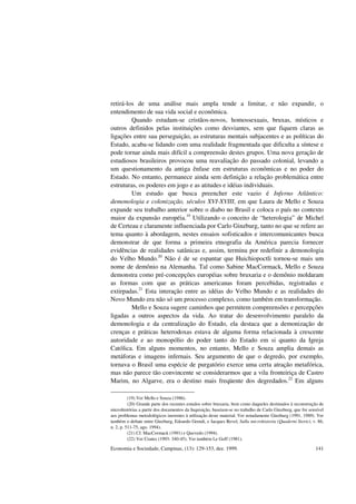 Economia e Sociedade, Campinas, (13): 129-153, dez. 1999. 141
retirá-los de uma análise mais ampla tende a limitar, e não expandir, o
entendimento de sua vida social e econômica.
Quando estudam-se cristãos-novos, homossexuais, bruxas, místicos e
outros definidos pelas instituições como desviantes, sem que fiquem claras as
ligações entre sua perseguição, as estruturas mentais subjacentes e as políticas do
Estado, acaba-se lidando com uma realidade fragmentada que dificulta a síntese e
pode tornar ainda mais difícil a compreensão destes grupos. Uma nova geração de
estudiosos brasileiros provocou uma reavaliação do passado colonial, levando a
um questionamento da antiga ênfase em estruturas econômicas e no poder do
Estado. No entanto, permanece ainda sem definição a relação problemática entre
estruturas, os poderes em jogo e as atitudes e idéias individuais.
Um estudo que busca preencher este vazio é Inferno Atlântico:
demonologia e colonização, séculos XVI-XVIII, em que Laura de Mello e Souza
expande seu trabalho anterior sobre o diabo no Brasil e coloca o país no contexto
maior da expansão européia.19
Utilizando o conceito de “heterologia” de Michel
de Certeau e claramente influenciada por Carlo Ginzburg, tanto no que se refere ao
tema quanto à abordagem, nestes ensaios sofisticados e intercomunicantes busca
demonstrar de que forma a primeira etnografia da América parecia fornecer
evidências de realidades satânicas e, assim, termina por redefinir a demonologia
do Velho Mundo.20
Não é de se espantar que Huichiopoctli tornou-se mais um
nome de demônio na Alemanha. Tal como Sabine MacCormack, Mello e Souza
demonstra como pré-concepções européias sobre bruxaria e o demônio moldaram
as formas com que as práticas americanas foram percebidas, registradas e
extirpadas.21
Esta interação entre as idéias do Velho Mundo e as realidades do
Novo Mundo era não só um processo complexo, como também em transformação.
Mello e Souza sugere caminhos que permitem compreensões e percepções
ligadas a outros aspectos da vida. Ao tratar do desenvolvimento paralelo da
demonologia e da centralização do Estado, ela destaca que a demonização de
crenças e práticas heterodoxas estava de alguma forma relacionada à crescente
autoridade e ao monopólio do poder tanto do Estado em si quanto da Igreja
Católica. Em alguns momentos, no entanto, Mello e Souza amplia demais as
metáforas e imagens infernais. Seu argumento de que o degredo, por exemplo,
tornava o Brasil uma espécie de purgatório exerce uma certa atração metafórica,
mas não parece tão convincente se considerarmos que a vila fronteiriça de Castro
Marim, no Algarve, era o destino mais freqüente dos degredados.22
Em alguns
(19) Ver Mello e Souza (1986).
(20) Grande parte dos recentes estudos sobre bruxaria, bem como daqueles destinados à reconstrução de
microhistórias a partir dos documentos da Inquisição, baseiam-se no trabalho de Carlo Ginzburg, que foi sensível
aos problemas metodológicos inerentes à utilização deste material. Ver notadamente Ginzburg (1991, 1989). Ver
também o debate entre Ginzburg, Edoardo Grendi, e Jacques Revel, Sulla microhistoria (Quaderni Storici, v. 86,
n. 2, p. 511-75, ago. 1994).
(21) Cf. MacCormack (1991) e Quevedo (1994).
(22) Ver Coates (1993: 340-45). Ver também Le Goff (1981).
 