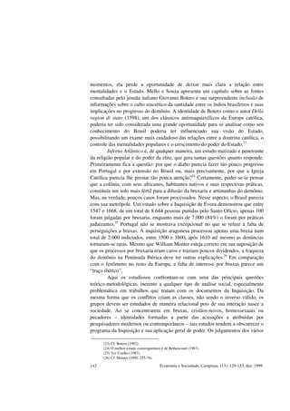 Economia e Sociedade, Campinas, (13): 129-153, dez. 1999.142
momentos, ela perde a oportunidade de deixar mais clara a relação entre
mentalidades e o Estado. Mello e Souza apresenta um capítulo sobre as fontes
consultadas pelo jesuíta italiano Giovanni Botero e sua surpreendente inclusão de
informações sobre o culto sincrético da santidade entre os índios brasileiros e suas
implicações no progresso do demônio. A identidade de Botero como o autor Della
ragion di stato (1598), um dos clássicos antimaquiavélicos da Europa católica,
poderia ter sido considerada uma grande oportunidade para se analisar como seu
conhecimento do Brasil poderia ter influenciado sua visão do Estado,
possibilitando um exame mais cuidadoso das relações entre a doutrina católica, o
controle das mentalidades populares e o crescimento do poder do Estado.23
Inferno Atlântico é, de qualquer maneira, um estudo matizado e penetrante
da religião popular e do poder da elite, que gera tantas questões quanto responde.
Primeiramente fica a questão: por que o diabo parecia fazer tão pouco progresso
em Portugal e por extensão no Brasil ou, mais precisamente, por que a Igreja
Católica parecia lhe prestar tão pouca atenção?24
Certamente, poder-se-ia pensar
que a colônia, com seus africanos, habitantes nativos e suas respectivas práticas,
constituía um solo mais fértil para a difusão da bruxaria e artimanhas do demônio.
Mas, na verdade, poucos casos foram processados. Nesse aspecto, o Brasil parecia
com sua metrópole. Um estudo sobre a Inquisição de Évora demonstrou que entre
1547 e 1668, de um total de 8.644 pessoas punidas pelo Santo Ofício, apenas 100
foram julgadas por bruxaria, enquanto mais de 7.000 (84%) o foram por práticas
judaizantes.25
Portugal não se mostrava excepcional no que se refere à falta de
perseguições a bruxas. A inquisição aragonesa processou apenas uma bruxa num
total de 2.000 indiciados, entre 1500 e 1600, após 1610 até mesmo as denúncias
tornaram-se raras. Mesmo que William Monter esteja correto em sua suposição de
que os processos por bruxaria eram caros e traziam poucos dividendos, a fraqueza
do demônio na Península Ibérica deve ter outras explicações.26
Em comparação
com o fenômeno no resto da Europa, a falta de interesse por bruxas parece um
“traço ibérico”.
Aqui os estudiosos confrontam-se com uma das principais questões
teórico-metodológicas, inerente a qualquer tipo de análise social, especialmente
problemática em trabalhos que tratam com os documentos da Inquisição. Da
mesma forma que os conflitos criam as classes, não sendo o inverso válido, os
grupos devem ser estudados de maneira relacional pois de sua interação nasce a
sociedade. Ao se concentrarem em bruxas, cristãos-novos, homossexuais ou
pecadores – identidades formadas a partir das acusações e atribuídas por
pesquisadores modernos ou contemporâneos – tais estudos tendem a obscurecer o
programa da Inquisição e sua aplicação geral de poder. Os julgamentos dos vários
(23) Cf. Botero (1992).
(24) O melhor estudo contemporâneo é de Bethencourt (1987).
(25) Ver Coelho (1987).
(26) Cf. Monter (1990: 255-76).
 