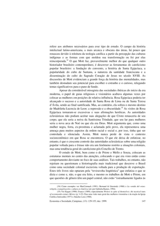 Economia e Sociedade, Campinas, (13): 129-153, dez. 1999. 147
refere aos atributos necessários para esse tipo de estudo. O campo da história
intelectual latino-americana, a mais arcaica e obscura das áreas, há pouco que
renasceu devido à releitura da teologia católica a partir da percepção das culturas
indígenas e as formas com que moldou sua transformação ou foi por elas
reincorporada.34
O que Mott faz, provavelmente melhor do que qualquer outro
historiador brasileiro contemporâneo, é descrever as ferramentas do catolicismo
popular brasileiro: a fundação do convento, a história de Santa Egipcíaca, a
popularidade do culto de Santana, a natureza da santidade franciscana e a
disseminação do culto do Sagrado Coração de Jesus no século XVIII. As
discussões de Mott evidenciam a grande força da história das mentalidades, mas
também desnudam seu potencial para escolher o estranho e o curioso, relegando
temas significativos para o pano de fundo.
Apesar da considerável misoginia das sociedades ibéricas do início da era
moderna, o papel de guias religiosos e visionários acabava algumas vezes por
colocar as mulheres em posições de relativa influência. Rosa Egipcíaca poderia ter
alcançado o sucesso e a autoridade de Santa Rosa de Lima ou de Santa Teresa
d’Ávila, sendo ao final santificada. Mas, ao contrário, ela sofreu o mesmo destino
de Madrileña Lucrecia de Leon: a repressão e a obscuridade.35
As visões de Rosa
Egipcíaca tornaram-se excessivas e suas afirmações heréticas. As autoridades
eclesiásticas não podiam aceitar suas alegações de que Cristo renasceria de seu
corpo, que ela seria a noiva da Santíssima Trindade, que seu lar para mulheres
seria a nova arca de Noé ou que ela era Deus. Mott argumenta que, como uma
mulher negra, forra, ex-prostituta e aclamada pelo povo, ela representava uma
ameaça para muitos aspectos da ordem racial e social e, por isso, tinha que ser
controlada e silenciada. Assim, Mott nunca perde de vista o contexto
socioeconômico em que Rosa se encontrava. O que ele deixa de enfatizar, no
entanto, é que o crescente controle das autoridades eclesiásticas sobre uma religião
popular voltada para o êxtase não era um fenômeno restrito a situações coloniais,
mas uma tendência geral do catolicismo pós-Concílio de Trento.
O estudo de Mott, bem como o de Priore e Mello e Souza, colocam as
estruturas mentais no centro das atenções, colocando o que era visto então como
comportamento desviante no foco de suas análises. Tais trabalhos, no entanto, não
rejeitam ou questionam a historiografia mais tradicional que descreve o Brasil
como uma sociedade colonial escravista voltada para a produção de exportação.
Estes três livros não optaram pela “reviravolta lingüística” que enfatiza o que se
dizia e como e, não, o que era feito, e mesmo os trabalhos de Mott e Priore, em
que questões de gênero têm um papel central, não estão “estranhamente ligados às
(34) Como exemplos ver MacCormack (1991); Bernand & Gruzinski (1988) e La venida del reino:
religión, evangelización y cultura en América (ed. por Gabriela Ramos, 1994).
(35) Ver Kagan (1990); Franco (1989), especialmente Writers in spite of themselves: the mystical nuns
of seventeenth-century México (p. 3-22). Para uma visão mais geral das mulheres visionárias e da reação da Igreja
Católica Imirizaldu (1977) e Sánches Lora (1988).
 