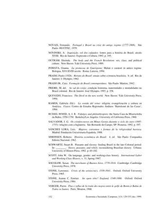 Economia e Sociedade, Campinas, (13): 129-153, dez. 1999.152
NOVAIS, Fernando. Portugal e Brasil na crise do antigo regime (1777-1808). São
Paulo: HUCITEC, 1979.
NOVINSKI, A. Inquisição, rol dos culpados: fontes para a história do Brasil, século
XVIII. Rio de Janeiro: Expressão e Cultura, 1992. p. 195.
OUTRAM, Dorinda. The body and the French Revolution: sex, class, and political
culture. New Haven: Yale University Press, 1989.
POMATA, Gianna. La promessa de Guarigione: Malati e curatori in antico regime.
Bologna, XVI-XVIII secolo. Roma: Laterza, 1994.
PRADO, Paulo (1928). Retrato do Brasil: ensaio sobre a tristeza brasileira. 6. ed. Rio de
Janeiro: J. Olympio, 1962.
PRADO JR., Caio. Formação do Brasil contemporâneo. São Paulo: Martins, 1942.
PRIORE, M. del. Ao sul do corpo: condição feminina, maternidades e mentalidades no
Brasil colonial. Rio de Janeiro: José Olympio, 1993. p. 358.
QUEVEDO, Francisco. The Devil in the new world. New Haven: Yale University Press,
1994.
RAMOS, Gabriela (Ed.). La venida del reino: religión, evangelización y cultura en
América. Cuzco: Centro de Estudos Regionales Andinos ‘Bartolomé de las Casas’,
1994.
RUSSEL-WOOD, A. J. R. Fidalgos and philanthropists: the Santa Casa da Misericórdia
da Bahia, 1550-1750. Berkeley/Los Angeles: University of California Press, 1968.
SALVADOR, J. G. Os cristãos-novos em Minas Gerais durante o ciclo do ouro (1695-
1755): relações com a Inglaterra. São Bernardo do Campo, SP: Pioneira, 1992. p. 197.
SÁNCHES LORA, Luis. Mujeres, conventos y formas de la religiosidad barroca.
Madrid: Fundación Universitaria Española, 1988.
SIMONSEN, Roberto. História econômica do Brasil. 4. ed. São Paulo: Companhia
Editora Nacional, 1962.
SCHWARTZ, Stuart B. Peasants and slavery: feeding Brazil in the late Colonial period.
In: ________. Slaves, peasants, and rebels: reconsidering Brazilian slavery. Urbana:
University of Illinois Press, 1992. p. 65-102.
SCOTT, John W. On language, gender, and working-class history. International Labor
and Working-Class History, v. 31, Spring 1987.
SOCOLOW, Susan. The merchants of Buenos Aires, 1778-1810. Cambridge: Cambridge
University Press, 1978.
STONE, Lawrence. Crisis of the aristocracy, 1558-1641. Oxford: Oxford University
Press, 1965.
STONE, Jeanne C. Fawtier. An open elite? England, 1540-1880. Oxford: Oxford
University Press, 1984.
VERGER, Pierre. Flux e reflux de la traite des negres entre le golfe de Benin et Bahia de
Todos os Santos. Paris: Mouton, 1968.
 