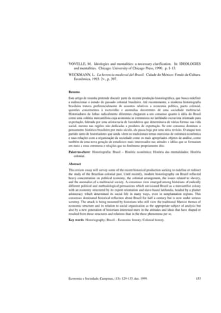 Economia e Sociedade, Campinas, (13): 129-153, dez. 1999. 153
VOVELLE, M. Ideologies and mentalities: a necessary clarification. In: IDEOLOGIES
and mentalities. Chicago: University of Chicago Press, 1990. p. 1-13.
WECKMANN, L. La herencia medieval del Brasil. Cidade do México: Fondo de Cultura
Econômica, 1993. 2v., p. 397.
Resumo
Este artigo de resenha pretende discutir parte da recente produção historiográfica, que busca redefinir
e redirecionar o estudo do passado colonial brasileiro. Até recentemente, a moderna historiografia
brasileira tratava preferencialmente de assuntos relativos a economia política, pacto colonial,
questões concernentes à escravidão e anomalias decorrentes de uma sociedade multiracial.
Historiadores de linhas radicalmente diferentes chegaram a um consenso quanto à idéia do Brasil
como uma colônia mercantilista cuja economia se estruturava no latifúndio escravista orientado para
exportação, liderada por uma aristocracia de fazendeiros que determinava de várias formas sua vida
social, mesmo nas regiões não dedicadas a produtos de exportação. Se este consenso dominou o
pensamento histórico brasileiro por meio século, ele passa hoje por uma séria revisão. O ataque tem
partido tanto de historiadores que ainda vêem os tradicionais temas marxistas de estrutura econômica
e suas relações com a organização da sociedade como os mais apropriados objetos de análise, como
também de uma nova geração de estudiosos mais interessados nas atitudes e idéias que se formaram
em meio a estas estruturas e relações que no fenômeno propriamente dito.
Palavras-chave: Historiografia; Brasil – História econômica; História das mentalidades; História
colonial.
Abstract
This review essay will survey some of the recent historical production seeking to redefine or redirect
the study of the Brazilian colonial past. Until recently, modern historiography on Brazil reflected
heavy concentration on political economy, the colonial arrangement, the issues related to slavery,
and the anomalies of a multiracial society. A consensus view emerged among historians of radically
different political and methodological persuasions which envisioned Brazil as a mercantilist colony
with an economy structured by its export orientation and slave-based latifundia, headed by a planter
aristocracy which determined its social life in many ways, even in nonplantation regions. This
consensus dominated historical reflection about Brazil for half a century but is now under serious
scrutiny. The attack is being mounted by historians who still view the traditional Marxist themes of
economic structure and its relation to social organization as the appropriate subject of analysis but
also by a new generation of historians interested more in the attitudes and ideas that have shaped or
resulted from those structures and relations than in the these phenomena per se.
Key words: Historiography; Brazil – Economic history; Colonial history.
 