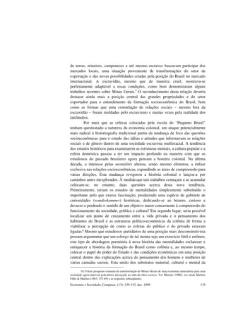 Economia e Sociedade, Campinas, (13): 129-153, dez. 1999. 135
de terras, mineiros, camponeses e até mesmo escravos buscavam participar dos
mercados locais, uma situação proveniente de transformações do setor de
exportação e das novas possibilidades criadas pela posição do Brasil no mercado
internacional. A escravidão, mesmo que de maneira cruel, mostrava-se
perfeitamente adaptável a essas condições, como bem demonstraram alguns
trabalhos recentes sobre Minas Gerais.9
O reconhecimento desta relação deveria
destacar ainda mais a posição central das grandes propriedades e do setor
exportador para o entendimento da formação socioeconômica do Brasil, bem
como as formas que uma constelação de relações sociais – mesmo fora da
escravidão – foram moldadas pelo escravismo e muitas vezes pela realidade dos
latifúndios.
Por mais que as críticas colocadas pela escola do “Pequeno Brasil”
tenham questionado a natureza da economia colonial, um ataque potencialmente
mais radical à historiografia tradicional partiu da mudança de foco das questões
socioeconômicas para o estudo das idéias e atitudes que informavam as relações
sociais e de gênero dentro de uma sociedade escravista multirracial. A tendência
dos estudos históricos para examinarem as estruturas mentais, a cultura popular e a
esfera doméstica passou a ter um impacto profundo na maneira com que os
estudiosos do passado brasileiro agora pensam a história colonial. Na última
década, o interesse pelas mentalités alterou, senão mesmo eliminou, a ênfase
exclusiva nas relações socioeconômicas, expandindo as áreas de compreensão para
várias direções. Esta mudança revigorou a história colonial e lançou-a por
caminhos antes inexplorados. À medida que tais trabalhos começam a se acumular
colocam-se, no entanto, duas questões acerca desta nova tendência.
Primeiramente, teriam os estudos de mentalidades simplesmente substituído o
importante pelo que exerce fascinação, produzindo uma espécie de gabinete de
curiosidades (wunderkammer) históricas, dedicando-se ao bizarro, curioso e
devasso e perdendo o sentido de um objetivo maior concernente à compreensão do
funcionamento da sociedade, política e cultura? Em segundo lugar, seria possível
localizar um ponto de cruzamento entre a vida privada e o pensamento dos
habitantes do Brasil e as estruturas político-econômicas da colônia de forma a
viabilizar a percepção de como as esferas do público e do privado estavam
ligadas? Mesmo que estudiosos partidários de uma posição mais desconstrutivista
possam argumentar que um esforço de tal monta seja um exercício fútil e errôneo,
este tipo de abordagem permitiria à nova história das mentalidades esclarecer e
enriquecer a história da formação do Brasil como colônia e, ao mesmo tempo,
colocar o papel do poder do Estado e das condições econômicas em uma posição
central dentro das explicações acerca do pensamento dos homens e mulheres de
várias camadas sociais. Esta união dos substratos material, cultural e mental da
(9) Várias pesquisas trataram da transformação de Minas Gerais de uma economia mineratória para uma
sociedade agrocomercial policultora alicerçada na mão-de-obra escrava. Ver Martins (1980); ver ainda Martins
Filho & Martins (1983: 537-69) e as respostas subseqüentes.
 
