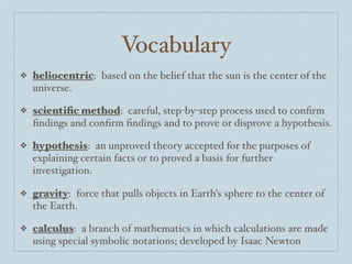 Vocabulary
❖   heliocentric: based on the belief that the sun is the center of the
    universe.

❖   scientiﬁc method: careful, step-by-step process used to conﬁrm
    ﬁndings and conﬁrm ﬁndings and to prove or disprove a hypothesis.

❖   hypothesis: an unproved theory accepted for the purposes of
    explaining certain facts or to proved a basis for further
    investigation.

❖   gravity: force that pulls objects in Earth's sphere to the center of
    the Earth.

❖   calculus: a branch of mathematics in which calculations are made
    using special symbolic notations; developed by Isaac Newton
 