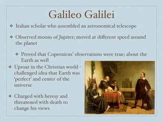 Galileo Galilei
❖   Italian scholar who assembled an astronomical telescope

❖   Observed moons of Jupiter; moved at diﬀerent speed around
    the planet

    ❖Proved that Copernicus’ observations were true; about the
     Earth as well
❖ Uproar in the Christian world -
  challenged idea that Earth was
  ‘perfect’ and center of the
  universe

❖   Charged with heresy and
    threatened with death to
    change his views
 