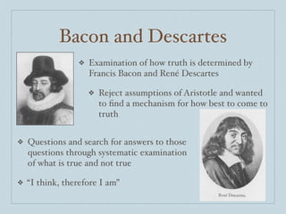 Bacon and Descartes
                 ❖   Examination of how truth is determined by
                     Francis Bacon and René Descartes

                     ❖   Reject assumptions of Aristotle and wanted
                         to ﬁnd a mechanism for how best to come to
                         truth


❖   Questions and search for answers to those
    questions through systematic examination
    of what is true and not true

❖   “I think, therefore I am”
 