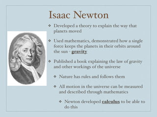 Isaac Newton
❖   Developed a theory to explain the way that
    planets moved

❖   Used mathematics, demonstrated how a single
    force keeps the planets in their orbits around
    the sun - gravity

❖   Published a book explaining the law of gravity
    and other workings of the universe

    ❖   Nature has rules and follows them

    ❖   All motion in the universe can be measured
        and described through mathematics

        ❖   Newton developed calculus to be able to
            do this
 