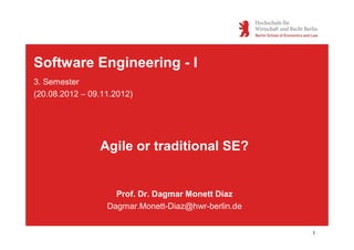 Software Engineering - I
3. Semester
(20.08.2012 – 09.11.2012)




                Agile or traditional SE?


                    Prof. Dr. Dagmar Monett Díaz
                  Dagmar.Monett-Diaz@hwr-berlin.de


                                                     1
 