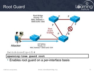 Root Guard 
Root Bridge 
Priority = 0 
MAC Address = 
0000.0c45.1a5d 
F F 
F F 
F B 
F 
STP BPDU 
Priority = 0 
Root 
Guard 
Enabled 
MAC Address = 0000.0c45.1234 
Attacker 
Switch(config-if)# 
spanning-tree guard root 
• Enables root guard on a per-interface basis 
© 2009 Cisco Learning Institute. 13 
 