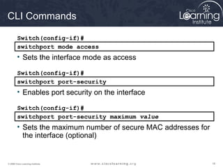 CLI Commands 
Switch(config-if)# 
switchport mode access 
• Sets the interface mode as access 
Switch(config-if)# 
switchport port-security 
• Enables port security on the interface 
Switch(config-if)# 
switchport port-security maximum value 
• Sets the maximum number of secure MAC addresses for 
the interface (optional) 
© 2009 Cisco Learning Institute. 18 
 