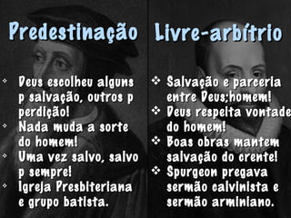 PredestinaçãoPredestinação

Deus escolheu algunsDeus escolheu alguns
p salvação, outros pp salvação, outros p
perdição!perdição!

Nada muda a sorteNada muda a sorte
do homem!do homem!

Uma vez salvo, salvoUma vez salvo, salvo
p sempre!p sempre!

Igreja PresbiterianaIgreja Presbiteriana
e grupo batista.e grupo batista.
Livre-arbítrioLivre-arbítrio
 Salvação e parceriaSalvação e parceria
entre Deus;homem!entre Deus;homem!
 Deus respeita vontadeDeus respeita vontade
do homem!do homem!
 Boas obras mantemBoas obras mantem
salvação do crente!salvação do crente!
 Spurgeon pregavaSpurgeon pregava
sermão calvinista esermão calvinista e
sermão arminiano.sermão arminiano.
 