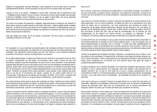 análisis, el surgimiento de este fantasma, cuyo contexto le da en este caso un sentido
completamente distinto, incluso opuesto a lo que ocurre en la observación de Juanito.
Juanito le dice a su padre —Fóllatela un poco más, mientras que mi paciente le dice
—Fóllatela un poco menos. No es lo mismo, aunque en los dos casos tengan que emplear
el término Fóllatela, incluso Fóllame a mi en su lugar si hace falta. Así, es la conexión
significante del término lo que permite apreciar de que se trata.
Tal como se la acabo de presentar a ustedes, aparentemente la situación así creada no
tiene salida, porque el padre tampoco interviene. Me dirán —Pero el padre existe, el padre
está ahí. ¿Cuál es la función del padre en el complejo de Edipo? Evidentemente, sea cual
sea la forma en que se presenta el callejón sin salida en la situación del niño con la madre,
debe introducirse otro elemento.
Hay que repetir las cosas. Si no se repiten, se pierden. Por eso vamos a rearticular el
complejo de Edipo una vez más.
3
Por supuesto, no voy a hacerles una rearticulación del complejo de Edipo. Como se trata
de un esquema fundamental, por definición hay que explicarlo de mil formas distintas. Sin
embargo, hay elementos estructurales que son los mismos y que siempre podemos
encontrar, al menos en cuanto a su disposición y su número.
En un plano determinado, el padre se introduce como tercero en la situación entre el niño y
la madre. Considerado en otro plano, se introduce como cuarto, porque ya hay tres
elementos, debido a ese falo inexistente. He aquí el en sí de la situación, si me perdonan
ustedes está expresión que no me gusta mucho, pero me veo obligado a emplearla para ir
deprisa. Quiero decir que considero de momento al padre en la medida en que debe estar
ahí, en la situación, con los otros, independientemente de lo que ocurría para el para sí del
sujeto. Tampoco me gusta mucho esta expresión, pues podrían creer ustedes que este
para sí se da en la conciencia del sujeto, cuando en su mayor parte esta en su
inconsciente, tratándose de los efectos del complejo de Edipo. Por lo tanto, si señalo que
el padre de be estar ahí en sí, es para marcar la diferencia. ¿Cuál debe ser su papel?
No puedo rehacer ahora toda la teoría del complejo de Edipo. Digamos de todos modos
que el padre es quien posee a la madre, la posee como padre, con su pene de verdad, un
pene suficiente, a diferencia del niño, víctima del problema de un instrumento a la vez mal
asimilado e insuficiente, cuando no rechazado y desdeñado.
¿Qué nos enseña la teoría analítica sobre el complejo de Edipo? ¿Qué lo hace de alguna
manera necesario? No me refiero a una necesidad biológica, ni a una necesidad interna,
sino a una necesidad al menos empírica, puesto que si se descubrió fue en la experiencia.
Si quiere decir algo que el complejo de Edipo exista, es que el brote natural de la potencia
sexual en el niño no se produce solo, ni en un tiempo, ni en dos tiempos. Se produce
efectivamente en dos tiempos, si consideramos pura y simplemente el plano fisiológico,
pero la sola consideración de este brote biológico no basta en absoluto para explicar lo
que ocurre.
Es un hecho—pare que la situación se desarrolle en condiciones normales, me refiero a
las que le permiten al sujeto humano conservar una presencia suficiente, no sólo en el
mundo real, sino también en el mundo simbólico, o sea para que se soporte a sí mismo en
elmundo
real, pero en el mundo simbólico, es decir, para que se soporte en el mundo real tal como
está organizado, con su trama simbólica, no basta tan sólo con la percepción de lo que
llamé la última vez el movimiento, con esa aceleración que arrastra al sujeto y lo
transporta, ha de haber además detención y fijación de dos términos. Por una parte, es
preciso que el verdadero pene, el pene real, el pene válido, el pene del padre, funcione.
Por otra parte, el pene del niño, que se sitúa en comparación con el primero, en una
Vergleichung, ha de adquirir su misma función, su realidad, su dignidad. Y para
conseguirlo, es preciso pasar por esa anulación llamada el complejo de castración.
En otros términos, en la medida en que su pene resulta momentáneamente aniquilado, el
niño estará destinado a acceder a una función paterna plena, o sea ser alguien que se
sienta legitimamente en posesión de su virilidad. Y resulta que este legítimamente es
esencial para un feliz funcionamiento de la función sexual en el ser humano. Todo lo que
decimos sobre el determinismo de las eyaculaciones precoces y los distintos trastornos de
la función sexual no tiene ningún sentido, salvo en este registro.
He aquí el problema del complejo de Edipo, resituado. La experiencia nos lo indica, y por
otra parte no era previsible. El esquema de la situación que acabo de darles tampoco es
en sí mismo previsible. Como lo demuestra que la experiencia analítica, descubridora del
Edipo como integración en la función viril, nos permita llevar más lejos las cosas a
propósito del padre simbólico.
El padre simbólico, es el nombre del padre. Es el elemento mediador esencial del mundo
simbólico y de su estructuración. Es necesario para ese destete, más esencial que el
destete primitivo, por el que el niño sale de su puro y simple acoplamiento con la
omnipotencia materna. El nombre del padre le es esencial a toda articulación de lenguaje
humano, y por esta razón dice el Eclesiastés —El insensato ha dicho en su corazón: no
hay Dios.
¿Por qué lo dice en su corazón? Porque no puede decirlo en su boca Por otra parte, es
insensato, hablando con propiedad, decirse en el corazón que no hay Dios, simplemente
porque es insensato decir algo que es contradictorio con la misma articulación del
lenguaje. Saben muy bien que no estoy haciendo aquí profesión de deísmo.
Hay el padre simbólico. Hay el padre real. Como la experiencia nos enseña, en la asunción
de la función sexual viril juega un papel esencial la presencia del padre real. Para que el
sujeto viva verdaderamente el complejo de castración, es preciso que el padre real juegue
de verdad el juego. Debe asumir su función de padre castrador, la función de padre en su
forma concrete, empírica, casi iba a decir degenerada, pensando en el personaje del padre
primordial y la forma tiránica y más o menos horrible bajo la cual nos lo presentó el mito
freudiano. En la medida en que el padre, tal como existe, cumple su función imaginaria en
 