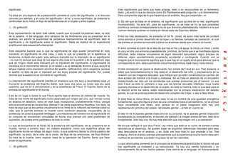 significado.
Ya situé en una especie de superposición paralela el curso del significante, o el discurso
concreto por ejemplo, y el curso del significado— en el, y como significado, se presenta la
continuidad de lo vivido, el flujo de las tendencias en un sujeto y entre sujetos.
(5) gráfico(6)
Esta representación es tanto más valida, cuanto que no puede concebirse nada, no sólo
de la palabra, ni del lenguaje, sino tampoco de los fenómenos que se presentan en el
análisis, sin admitir la posibilidad de perpetuos deslizamientos de significado bajo el
significante y de significante sobre el significado. Nada se explica en la experiencia
analítica sin este esquema fundamental.
Este esquema supone que lo que es significante de algo puede convertirse en todo
momento en significante de otra cosa, y todo lo que se presenta en la apetencia, la
tendencia, la libido del sujeto, esta siempre marcado por la impresión de un significante
—lo cual no excluye que haya tal vez alguna otra cosa en la pulsión o en la apetencia, algo
que de ningún modo esta marcado por la impresión del significante. El significante se
introduce en el movimiento natural, en el deseo o en la demanda, término al que recurre la
lengua inglesa como expresión primitiva del apetito, calificándolo como exigencia, aunque
el apetito no este de por si marcado por las leyes propias del significante. Así, puede
decirse que la apetencia se convierte en significado.
La intervención del significante plantea un problema que me llevo a recordarles hace un
momento la existencia del Espíritu Santo, que hace dos anos ya vimos que era para
nosotros, que es en el pensamiento y en la enseñanza de Freud. El Espíritu Santo es la
entrada del significante en el mundo.
Esto es sin lugar a dudas lo que Freud aporto bajo el término de instinto de muerte. Se
trata de ese límite del significado nunca alcanzado por ningún ser vivo, que incluso nunca
se alcanza en absoluto, salvo en este caso excepcional, probablemente mítico, porque
sólo lo encontramos en los escritos últimos(7) de cierta experiencia filosófica. Con todo, se
trata de algo que se encuentra virtualmente en el límite de la reflexión del hombre sobre su
vida, que le permite entrever la muerte como condición absoluta, insuperable, de su
existencia, tal como lo expresa Heidegger. Las relaciones del hombre con el significante eh
su conjunto se encuentran vinculadas de forma muy precise con esta posibilidad de
supresión, de puesta entre paréntesis de todo lo vivido.
Lo que se encuentra en el fondo de la existencia del significante, de su presencia en el
mundo, vamos a ponerlo Aquí, en nuestro esquema, como una superficie eficaz del
significante donde se refleja, de algún modo, lo que podemos llamar la última palabra del
significado, es decir, de la vida, de lo vivido, del flujo de las emociones, del flujo libidinal.
Se trata de la muerte, como soporte, base de la operación del Espíritu Santo que hace
existir al significante.
(8) gráfico(9)
Este significante que tiene sus leyes propias, sean o no reconocibles en un fenómeno
dado, ¿es esto lo que se designa como Es Planteamos esta pregunta—y la resolveremos.
Para comprender algo de lo que hacemos en el análisis, hay que responder—sí
El Es del que se trata en el análisis, es significante que ya esta en lo real, significante
incomprendido. Ya esta ahí, pero es significante, no se trata de no se que propiedad
primitiva y confusa correspondiente a no se que armonía preestablecida, hipótesis a la que
vuelven siempre quienes no dudare en llamar esta vez Espíritus débiles.
Entre los más destacados, se presenta un tal Sr. Jones, de quien más tarde les contaré
como aborda el primer desarrollo de la mujer y su famoso complejo de castración, el cual
les plantea un problema insoluble a todos los analistas desde que vinieron al mundo.
El error consiste en partir de la idea de que hay el hilo y la aguja, la chica y el chico, y entre
el uno y el otro una armonía preestablecida, primitiva, de forma que si se manifiesta alguna
dificultad, debe tratarse únicamente de algún desorden secundario, algún proceso de
defensa, algún acontecimiento puramente accidental y contingente. Cuando uno se
imagine que el inconsciente significa que lo que hay en un sujeto sirve para adivinar que le
corresponde en otro, esta suponiendo una armonía primitiva, nada más y nada menos.
A esta concepción se opone la observación tan simple de Freud en sus Tres ensayos, a
saber que lamentablemente no hay nada en el desarrollo del niño, y precisamente en su
relación con las imagenes sexuales, que indique que ya estén construidos los carriles del
libre acceso del hombre a la mujer y viceversa. No se trata en absoluto de un encuentro
obstaculizado tan sólo por los accidentes que puedan producirse por el camino. Lo que
dice Freud es todo lo contrario o sea que las teorías sexuales infantiles, cuya huella
quedara impresa en el desarrollo de un sujeto, en toda su historia, todo lo que será para el
la relación entre los sexos, están relaciónadas con la primera maduración del estadio
genital, la cual se produce antes del desarrollo completo del Edipo, o sea la fase fálica.
Si esta fase se llama fálica, en este caso no es en nombre de una igualdad energética
fundamental, que sólo figura a título de una comodidad para el pensamiento, no es porque
haya únicamente una libido, sino porque en el piano imaginario sólo hay una
representación primitiva del estado, del estadio genital —el falo en cuanto tal.
El falo no es el aparato genital masculino en su conjunto, es el aparato genital masculino
exceptuando su complemento, el escroto por ejemplo La imagen erecta del falo, esto es lo
fundamental. Sólo hay una. No hay más elección que una imagen viril o la castración.
No es que ratifique lo que dice Freud. Les indico que este es su punto de partida cuando
reconstruye el desarrollo. Se pueden tratar de encontrar referencias naturales para esta
idea descubierta en el análisis, y sin dude eso hizo todo lo que precede a los Tres
ensayos. Pero el análisis subraya precisamente que la experiencia nos ha hecho descubrir
multitud de accidentes que están muy lejos de ser tan naturales.
Lo que ahora estoy poniendo en el principio de la experiencia analítica es la noción de que
hay significante ya instalado y ya estructurado. Ya hay una central construida y en
funcionamiento No la han hecho ustedes. Esta central es el lenguaje, en funcionamiento
 