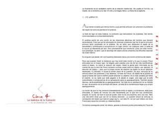 La dialéctica de la frustración
12 de Diciembre de 1956
La frustración es el verdadero centro de la relación madre-hijo. De vuelta al Fort-Da. La
madre, de lo simbólico a lo real. El niño y la imagen fálica. La fobia de la inglesita.
(12) gráfico(13)
Aquí tienen la tabla que hemos hecho y que permite articular con precisión el problema
del objeto tal como se plantea en el análisis.
La falta de rigor en esta materia, la confusión que demuestran los analistas, han tenido
como resultado un curioso deslizamiento
El análisis partió de una noción de las relaciones afectivas del hombre que llamaré
escandalosa. Creo que ya he subrayado en diversas ocasiones que fue lo que al principio
provocó tanto escándalo en el análisis. No es tanto que destacara el papel de la
sexualidad y contribuyera a convertirla en un lugar común—en cualquier caso, a nadie se
le ocurre ya ofenderse por eso. Sino precisamente que introducía, junto con esta noción,
sus paradojas, es decir, que el abordaje del objeto sexual presenta una dificultad esencial
de orden interno.
Es singular que desde ahí nos hayamos deslizado hacia una noción armónica del objeto.
Para que puedan medir la distancia que hay entre esta noción y lo que el propio Freud
articulaba con el mayor rigor, he elegido pare ustedes una cita de las más sionificativas
sobre el objeto, no sobre la relación del objeto. Hasta la gente peor informada se da
cuenta de que la obra de Freud contiene muchas cosas sobre el objeto—por ejemplo, la
elección de objeto—, pero que la propia noción de relación de objeto no es en absoluto
destacada, ni cultivada, ni ocupa el primer plano de la cuestión. He aquí, extraída de su
artículo sobre Las pulsiones y sus destinos, la frase de Freud—El objeto de la pulsión es
aquel a través del cual el instinto puede alcanzar su objetivo. Es lo más variable que tiene
el instinto, no es nada que esté pegado a él desde el origen, sino algo que le está
subordinado a consecuencia de su apropiación para su apaciguamiento. También puede
decirse—de la posibilidad de su apaciguamiento. Se trata de su satisfacción en la medida
en que, de acuerdo con el principio del placer, la meta de la tendencia es llegar a su propio
apaciguamiento.
La noción de que no hay armonía preestablecida entre el objeto y la tendencia, está pues
articulada. El objeto se vincula con ella literalmente por lo que son sus condiciones
propias. En suma, se hace lo que se puede. Esto no es una doctrina, sino una cita. Pero
una cita entre otras que van en la misma dirección. La cuestión ahora es articular la
concepción del objeto que esta en juego aquí y, con este fin, ver por que rodeos nos lleva
Freud pare hacernos concebir su instancia eficaz.
Ya hemos conseguido poner de relieve, gracias a diversos puntos articulados en Freud de
 
