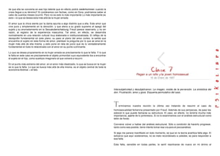 de que ella se convierta en ese hijo latente que en efecto podrá niederkommen cuando la
crisis llegue a su término? Si contáramos con fechas, como en Dora, podríamos saber al
cabo de cuantos meses ocurrió. Pero no es esto lo más importante Lo más importante es
esto—lo que se desea esta más allá de la mujer amada.
El amor que la chica siente por la dama apunta a algo distinto que a ella. Este amor que
vive pura y simplemente en la devoción, y que eleva a su grado supremo el apego del
sujeto y su anonadamiento en la Sexualuberschatzung, Freud parece reservarlo, y no sin
razón, al registro de la experiencia masculina. Tal amor, en efecto, se desarrolla
normalmente en una relación cultural muy elaborada e institucionalizada. El reflejo de la
decepci6n fundamental en este plano, su paso al plano del amor cortes, la salida que
encuentra el sujeto en esta forma de amor, plantean la pregunta por lo que se ama en la
mujer más allá de ella misma, y esto pone en tela de juicio que es lo verdaderamente
fundamental en todo lo relaciónado con el amor en su punto culminante.
Lo que se desea propiamente en la mujer amada es precisamente lo que le falta. Y lo que
le falta en este caso es precisamente el objeto primordial cuyo equivalente iba a encontrar
el sujeto en el hijo, como sustituto imaginario al que volverá a recurrir.
En el punto más extremo del amor, en el amor más idealizado, lo que se busca en la mujer
es lo que le falta. Lo que se busca más allá de ella misma, es el objeto central de toda la
economía libidinal —el falo.
Pegan a un niño y la joven homosexual
16 de Enero de 1957
lntersubjetividad y desubjetivanon. La imagen, molde de la perversión. La simbólica del
don. Frustración, amor y goce. Esquema permutativo del caso.
Terminamos nuestra reunión la última vez tratando de resumir el caso de
homosexualidad femenina presentado por Freud. Además de sus peripecias, de paso les
esbocé lo que puede llamarse su estructura. El caso, en efecto, no tendría mucha más
importancia, aparte de lo pintoresco, Si no lo examinamos con el análisis estructural como
telón de fondo
Conviene volver a hablar del análisis estructural. Sólo a condición de hacerlo progresar,
tanto como sea posible, tiene interés tomar esa vía para el psicoanálisis.
Si algo me parece manifiesto en todo momento, es que en la teoría analítica falta algo. El
esfuerzo que aquí sostenemos, no es malo recordárselo a ustedes, es para responder a
esa falta.
Esta falta, sensible en todas partes, la sentí reactivarse de nuevo en mi ánimo al
 