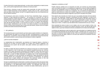 El señor Winnicott no anda desencaminado, la vida se sitúa ciertamente en medio de todo
esto. ¿Cómo podría organizarse todo lo demás si no fuera por esto?
Para terminar, volvamos al caso de nuestra joven enamorada, de quien nos dicen que
tiene su objeto transicional, el pene imaginario, cuando cuida a su niño. ¿Qué es preciso
para que pase al tercer tiempo, es decir a la segunda etapa de las cinco situaciones que
hoy no vamos a recorrer?
Es homosexual y ama como un hombre, nos dice Freud, mannliches Typus —aunque el
traductor lo haya traducido por femenino—, se encuentra en la posición viril. Esto se
traduce también en nuestro esquema —el padre, que estaba en el Otro con mayúscula en
la primera etapa, pasa al yo (moi). En a', esta la dama, el objeto de amor que ha sustituido
al niño. En A, el pene simbólico, es decir, lo que en el amor, en su punto más elaborado,
esta más allá del sujeto amado. Lo que se ama en el amor es, en efecto, lo que estamás
allá del sujeto, literalmente lo que no tiene. Si la dama es amada, lo es precisamente
porque no tiene el pene simbólico pero lo tiene todo para tenerlo, siendo como es el objeto
predilecto de todas las adoraciones del sujeto.
(20) gráfico(21)
Se ha producido pues una permutación que hace pasar al padre simbólico a lo imaginario,
por identificación del sujeto con la función del padre. Simultáneamente, la dama real se
traslada aquí, a la derecha, a título de objeto de amor, precisamente porque tiene ese más
allá, el pene simbólico, que al principio se encontraba en el plano imaginario.
¿Qué ha ocurrido entretanto?
La carácterística de la observación, que aparece en el segundo tiempo y volvemos a
encontrar en el cuarto, es que ha habido, en el plano de la relación imaginaria, una
introducción de la acción real del padre, este padre simbólico que estaba ahí en el
inconsciente.
En efecto, el deseo del pene es sustituido en la niña por el hijo que va a recibir del padre,
un niño imaginario o real. En este caso, ya es bastante inquietante que sea real, mientras
el padre, por su parte, permanece inconsciente como progenitor, y tanto más cuanto que el
niño es real. Pero resulta que el padre da realmente un niño, no a la hija, sino a su madre.
Ahora bien, la joven le habla encontrado un sustituto real al niño inconscientemente
deseado, sustituto en el que encontraba una satisfacción, rasgo demostrativo en ella de
una acentuación de la necesidad, que da a la situación su dramatismo. Se entiende
entonces que el sujeto sufriera una frustración muy particular cuando el niño real
proveniente del padre como simbólico le fue dado a su propia madre.
He aquí lo carácterístico de la observación. Cuando se dice que el motivo de que las cosas
se precisaran en el sentido de una perversión es alguna acentuación de los instintos, o de
las tendencias, o de determinada pulsión primitiva, ¿se distinguen bien estos tres
elementos, absolutamente esenciales, a condición de poder diferenciarlos, que son lo
imaginario, lo simbólico y lo real?
Pueden observar ustedes que si la situación se revelo, por razones muy estructuradas,
como una relación de celos, y si la satisfacción imaginaria a la que se habla entregado la
chica se hizo insostenible, fue por la introducción de un real, un real que respondía a la
situación inconsciente en el plano de lo imaginario. Por una especie de interposición, el
padre se realice ahora en el plano de la relación imaginaria y no ya como padre simbólico.
Entonces se instaura otra relación imaginaria, que la joven complete como puede.
Esta relación esta marcada por el hecho de que lo que estaba articulado de forma latente
en el Otro con mayúscula, empieza a articularse de forma imaginaria, al modo de la
perversión, y por otra parte, si esto acaba en una perversión es por este mismo motivo y
por ningún otro. La joven se identifica con el padre y desempeña su papel. Se convierte
ella misma en el padre imaginario. Se queda igualmente con su pene y se aferra a un
objeto que no tiene, un objeto al que ella deberá darle necesariamente eso que no tiene.
Esta necesidad de centrar el amor no en el objeto, sino en lo que el objeto no tiene, nos
sitúa precisamente en el corazón de la relación amorosa y el don. Se trata de algo que el
objeto no tiene y que trace necesaria la tercera constelación de la historia de este sujeto.
La próxima vez seguiremos a partir de este punto, para profundizar en la dialéctica del don
en la experiencia primordial que de ella tiene el sujeto, y también para ver su otra cara, la
que hace un momento hemos dejado de lado. Pues si he acentuado las paradojas de la
frustración del lado del objeto, todavía no he dicho que resulta de la frustración de amor,
que significa en sí misma.
 