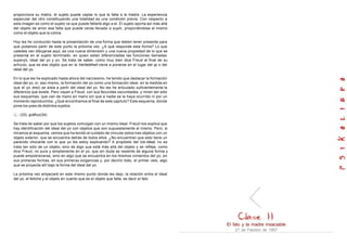 proporciona su matriz, el sujeto puede captar lo que le falta a la madre. La experiencia
especular del otro constituyendo una totalidad es una condición previa. Con respecto a
esta imagen es como el sujeto ve que puede faltarle algo a el. El sujeto aporta así más allá
del objeto de amor esa falta que puede verse llevado a suplir, proponiéndose el mismo
como el objeto que la colma.
Hoy les he conducido hasta la presentación de una forma que deben tener presente para
que podamos partir de este punto la próxima vez. ¿A qué responde esta forma? Lo que
ustedes ven dibujarse aqul, es una nueva dimensión y una nueva propiedad de lo que se
presenta en el sujeto terminado, en quien están diferenciadas las funciones llamadas
superyó, ideal del yo y yo. Se trata de saber, como muy bien dice Freud al final de su
artículo, que es ese objeto que en la Verliebtheit viene a ponerse en el lugar del yo o del
ideal del yo.
En lo que les he explicado hasta ahora del narcisismo, he tenido que destacar la formación
ideal del yo, sí, eso mismo, la formación del yo como una formación ideal, en la medida en
que el yo (moi) se aísla a partir del ideal del yo. No les he articulado suficientemente la
diferencia que existe. Pero vayan a Freud, con sus fecundas oscuridades, y miren tan sólo
sus esquemas, que van de mano en mano sin que a nadie se le haya ocurrido ni por un
momento reproducirlos. ¿Qué encontramos al final de este capítulo? Este esquema, donde
pone los yoes de distintos sujetos
(33) gráfico(34)
Se trata de saber por que los sujetos comulgan con un mismo ideal. Freud nos explica que
hay identificación del ideal del yo con objetos que son supuestamente el mismo. Pero, si
miramos el esquema, vemos que ha tenido el cuidado de vincular estos tres objetos con un
objeto exterior, que se encuentra detrás de todos ellos. ¿No encuentran que esto tiene un
parecido chocante con lo que yo les estoy explicando? A propósito del Icb-Ideal, no se
trata tan sólo de un objeto, sino de algo que está más allá del objeto y se refleja, como
dice Freud, no pura y simplemente en el yo, que sin duda se resiente de alguna forma y
puede empobrecerse, sino en algo que se encuentra en los mismos cimientos del yo, en
sus primeras formas, en sus primeras exigencias y, por decirlo todo, el primer velo, algo
que se proyecta allí bajo la forma del ideal del yo.
La próxima vez empezaré en este mismo punto donde les dejo, la relación entre el ideal
del yo, el fetiche y el objeto en cuanto que es el objeto que falta, es decir el falo.
El falo y la madre insaciable
27 de Febrero de 1957
 