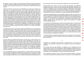 por ejemplo, el amor y el deseo. Quiere decir que de entrada se encuentra sumergido en
un baño que implica la existencia del orden simbólico. Tenemos pruebas de ello en su
conducta. Ocurren algunas cosas que sólo son concebibles si el orden simbólico esta ya
presente.
Siempre encontramos en este punto una ambigüedad cuyo origen es que tenemos una
ciencia que es una ciencia del sujeto, no una ciencia del individuo. Ahora bien,
sucumbimos a la necesidad de poner al principio al sujeto, olvidando que el sujeto, como
sujeto, no es identificable con el individuo. Aunque el sujeto esté ajeno, como individuo, al
orden que le concierne como sujeto, ese orden no deja de existir. En efecto, la ley de las
relaciones intersubjetivas gobierna profundamente a aquellos de quienes depende el
individuo, implicándole en dicho orden, sea o no consciente de ello como individuo. Tratar
de hacer surgir, a partir de las angustias del niño en la oscuridad, la imagen del padre, es
un intento desesperado y que sin embargo se hace una y otra vez. Me refiero a lo que
articula un tal Mallet sobre las fobias primitivas. Esta tentativa sólo puede llevarse a cabo
con algún truco muy grosero. El orden de la paternidad de por sí existe, viva o no el niño
terrores infantiles, los cuales sólo pueden llegar a tener un sentido articulado en la relación
intersubjetiva padre-hijo, profundamente organizada simbólicamente, que forma el
contexto subjetivo donde desarrolla el niño su experiencia. La experiencia del niño está en
todo momento atrapada, y es retroactivamente reordenada por la relación intersubjetiva
en la que se compromete mediante una serie de esbozos, que lo serán precisamente
porque arrancan.
Les hablé del don. El don implica todo el ciclo del intercambio en el que se introduce el
sujeto tan primitivamente como puedan ustedes suponer. Si hay don, es sólo porque hay
una inmensa circulación de dones que recubre todo el conjunto intersubjetivo. EL don
surge de un más allá de la relación objetal, pues supone todo el orden del intercambio en
el que ya ha entrado el niño, y únicamente puede surgir de este más allá con el carácter
que lo constituye como propiamente simbólico. No hay don que no esté constituido por el
acto que previamente lo había anulado o revocado. Sobre este fondo, como signo de
amor, primero anulado para reaparecer luego como pura presencia, el don se da o no se
da al llamar.
Diré más. Hablo de la llamada porque éste es el primer plano, el primer tiempo, de la
palabra, pero acuérdense de lo que les decía cuando habíabamos de la psicosis. Les
decía que la llamada es esencial en la palabra. Sería un error limitarme a esto, porque la
estructura de palabra implica en el Otro que el sujeto reciba su propio mensaje en forma
invertida. Todavía no hemos alcanzado este nivel, pero la llamada no puede sostenerse ya
aisladamente, como lo demuestra la imagen freudiana del niño con su Fort-Da. Lallamada
ya exige enfrentarse con su opuesto. Llamar lo localiza. Si la llamada es fundamental,
fundadora en el orden simbólico, es en la medida en que lo reclamado puede ser
rehusado. La llamada es ya una introducción a la palabra completamente comprometida
en el orden simbólico.
El don se manifiesta al llamar. La llamada se hace oír cuando el objeto no está. Cuando
está, el objeto se manifiesta esencialmente sólo como signo del don, es decir, como nada
a título de objeto de satisfacción . Esta ahí precisamente para ser rechazado en cuanto
nada. Este juego simbólico tiene pues un carácter fundamentalmente decepcionante. He
aquí la articulación esencial que permite situar la satisfacción y hace que tenga sentido.
No quiero decir que no haya en el niño, con ocasión de este juego, una satisfacción
atribuida a algo como un puro ritmo vital. Digo que toda satisfacción implicada en la
frustración lo está sobre el fondo del carácter fundamentalmente decepcionante del orden
simbólico. La satisfacción aquí no es más que sucedáneo, compensación. El niño aplasta
lo que tiene de decepcionante el juego simbólico mediante la incautación oral del objeto
real de satisfacción, en este caso el pecho. Lo que lo adormece de esta satisfacción es
precisamente su decepción, su frustración, el rechazo que puede haber experimentado.
La dolorosa dialéctica del objeto, a la vez presente y siempre ausente, en la que el niño se
ejercita, nos lo simboliza aquel ejercicio genialmente captado por Freud en estado puro, en
su forma aislada. Es el fondo de la relación del sujeto con el par presencia-ausencia,
relación con la presencia sobre fondo de ausencia, con la ausencia como constitutiva de la
presencia. EL niño aplasta con la satisfacción la insatisfacción fundamental de esta
relación. Despista con la incautación oral. Ahoga lo que resulta de la relación
fundamentalmentesimbólica.
Así, nada tiene de sorprendente para nosotros que sea precisamente en el sueño donde
se manifieste la persistencia del deseo en el plano simbólico. Vuelvo a insistir en ello, ni
siquiera el deseo del niño está vinculado sólo con la pura y simple satisfacción natural.
Vean aquel sueño pretendidamente archisimple que es el sueño infantil, por ejemplo, el de
la pequeña Anna Freud, que dice en sueños—Frambuesa, flan. Todos estos objetos son
para ella objetos trascendentes. Tanto han entrado en el orden simbólico, que todos ellos
son precisamente objetos prohibidos. Nada nos obliga a creer que la pequeña Anna Freud
estuviera insatisfecha esa misma noche, al contrario. Lo que se mantiene en el sueño
como un deseo, eso sí, expresado sin disfraz alguno, pero con toda la transposición propia
del orden simbólico, es el deseo de lo imposible.
Y si todavía dudan que la palabra juegue en este caso un papel esencial, les haré notar
que si la pequeña Anna Freud no hubiera articulado esto en palabras, nunca hubiéramos
sabido nada de ello.
2
Prosigamos con la dialéctica de la frustración y preguntémonos— ¿que ocurre en el
momento en que interviene la satisfacción de la necesidad y sustituye a la satisfacción
simbólica?
Por el propio hecho de esta sustitución, la satisfacción de la necesidad sufre una
transformación. ¿Cual? Como yo les digo que el objeto real adquiere entonces el valor de
símbolo, podría decirles que, en consecuencia, se ha convertido en símbolo o casi, pero
sólo sería un puro y simple juego de manos. Lo que adquiere carácter y valor simbólico, es
la actividad, el modo de aprehensión, que deja al niño en posesión del objeto.
Así, la oralidad se convierte en lo que es. Como forma instintiva del hombre, es portadora
de una libido conservadora del cuerpo propio, pero no es sólo esto. Freud se pregunta por
 