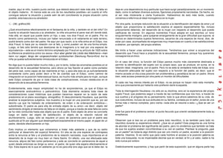 madre, aquí el niño, nuestro punto central, que deberá descubrir este más allá, la falta en
el objeto materno. Al menos este es uno de los resultados posibles—en cuanto el niño
consigue saturar la situación y puede salir de ahí concibiendo la propia situación como
posible, esta bascula a su alrededor.
(38) gráfico(39)
¿Qué encontramos efectivamente en el fantasma de la niña, y también en el del niño? En
cuanto la situación bascula a su alrededor, la niña encuentra el pene real ahí donde está,
más allá, en aquel que puede darle un hijo, o sea, nos dice Freud, en el padre. Por no
tenerlo como pertenencia, incluso por haber renunciado a él netamente en este terreno,
podrá tenerlo como don del padre. He aquí por que razón, si la niña entra en el Edipo, nos
dice Freud, lo hace por su relación con el falo, y como pueden ver de una forma simple.
Luego, el falo sólo tendrá que deslizarse de lo imaginario a lo real por una especie de
equivalencia— este es el mismo término empleado por Freud en su artículo de 1925 sobre
la diferencia anatómica entre los sexos—Nun aber gleitet die Libido des Mädchens—man
kann nur sagen: längs der vorgezeichneten symbolischen Gleichung Penis=Kind. Así la
niña ya queda suficientemente introducida en el Edipo.
No digo que no pueda haber mucho más y, por lo tanto, todas las anomalías posibles en el
desarrollo de la sexualidad femenina, pero ahora ya hay fijación al padre como portador
del pene real, como capaz de dar realmente el hijo, y para ella esto es ya suficientemente
consistente como para poder decir a fin de cuentas que el Edipo, como camino de
integración en la posición heterosexual típica, es mucho más simple para la mujer, aunque
este Edipo comporte de por sí toda clase de complicaciones, incluso obstáculos en el
desarrollo de la sexualidad femenina.
Evidentemente, esta mayor simplicidad no ha de sorprendernos, ya que el Edipo es
esencialmente androcéntrico o patrocéntrico. Esta disimetría reclama toda clase de
consideraciones cuasi históricas que pueden hacernos reparar en la razón de este
predominio en el plano sociológico, etnográfico. El descubrimiento freudiano, que permite
analizar la experiencia subjetiva, nos muestra a la mujer en una posición que es, por así
decirlo—ya que he hablado de ordenamiento, de orden o de ordenación simbólica—,
subordinada. El padre es para ella de entrada objeto de su amor—es decir, objeto del
sentimiento dirigido al elemento de falta en el objeto, porque a través de esta falta es como
se ha visto conducida hasta ese objeto que es el padre. Este objeto de amor se convierte
luego en dador del objeto de satisfacción, el objeto de la relación natural del
alumbramiento. Luego, sólo se requiere un poco de paciencia para que el padre sea
sustituido al fin por alguien que desempeñará exactamente el mismo papel, el papel de un
padre, dándole efectivamente un hijo.
Esto implica un elemento que volveremos a tratar más adelante y que da su estilo
particular al desarrollo del superyó femenino. En ella se da una especie de contrapeso
entre la renuncia al falo y el predominio de la relación narcisista, cuya importancia en el
desarrollo de la mujer vio muy bien un Hans Sachs. En efecto, una vez efectuada esta
renuncia, abjura del falo como pertenencia y este se convierte en pertenencia de aquel a
quien desde entonces se dirige su amor, el padre, de quien ella espera efectivamente el
hijo. Esta espera de lo que en adelante ya no es para ella sino algo que se le debe dar, la
deja en una dependencia muy particular que hace surgir paradójicamente, en un momento
dado, como lo señalan diversos autores, fijaciones propiamente narcisistas. De hecho, es
el ser más intolerante a cierta frustración. Hablaremos de esto más tarde, cuando
volvamos a referirnos al ideal monogámico en la mujer.
Por otra parte, la simple reducción de la situación a la identificación del objeto de amor y el
objeto que proporciona la satisfacción explica el aspecto especialmente fijo, incluso
precozmente detenido, del desarrollo de la mujer con respecto al desarrollo que puede
calificarse de normal. En algunos momentos Freud adopta en sus escritos un tono
singularmente misógino, para quejarse amargamente de la gran dificultad que supone, al
menos en determinados sujetos femeninos, sacarlos de una especie de moral, dice, de
estar por casa, acompañada de exigencias muy imperiosas en cuanto a las satisfacciónes
a obtener, por ejemplo, del propio análisis.
Me limito a hacer unas someras indicaciones. Tendremos que volver a ocuparnos del
desarrollo que Freud hace a propósito de la sexualidad femenina, porque hoy queremos
consagrarnos al chico.
En el caso del chico, la función del Edipo parece mucho más claramente destinada a
permitir la identificación del sujeto con su propio sexo, que se produce, en suma, en la
relación ideal, imaginaria, con el padre. Pero no es esta la verdadera meta del Edipo, sino
la situación adecuada del sujeto con respecto a la función del padre, es decir, que el
mismo accede un día a esa posición tan problemática y paradójica de ser un padre. Ahora
bien, este acceso presenta por otra parte un montón de dificultades.
Si cada vez hay menos interés por el Edipo, no es porque no hayan visto esta montaña,
sino que precisamente por haberla visto prefieren darle la espalda.
Toda la interrogación freudiana—no sólo en su doctrina, sino en la experiencia del propio
sujeto Freud, que podemos seguir a través de las confidencias que nos hizo, a través de
sus sueños y el progreso de su pensamiento, todo lo que ahora sabemos de su vida, de
sus costumbres, incluso de sus actitudes en su familia, contada por el señor Jones de una
forma más o menos completa, pero cierta—toda ella se resume a esto—¿Que es ser un
padre?
Este fue para él el problema central, el punto fecundo que orientó verdaderamente toda su
enseñanza.
Observen que si eso es un problema para todo neurótico, lo es también para todo no
neurótico durante su experiencia infantil. ¿Que es un padre? Esta pregunta es una forma
de abordar el problema del significante del padre, pero no olvidemos que también se trata
de que los sujetos acaben convirtiéndose a su vez en padres. Plantear la pregunta ¿que
es un padre? es todavía algo distinto que ser uno mismo un padre, acceder a la posición
paterna. Veamos. Si es cierto que para cada hombre el acceso a la posición paterna es
toda una búsqueda, no es impensable decirse que en verdad, al fin y al cabo, nadie lo ha
sido nunca por entero.
Dialécticamente suponemos, y hay que partir de esta suposición, que en alguna parte hay
 