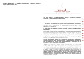 Por la vía de este retorno a la experiencia podremos resituar el término de relación de
objeto y darle su verdadero valor.
Tres formas de la falta de objeto
28 de Noviembre de 1956
Que es un obsesivo? La tríada imaginaria. El falicismo y lo imaginario. Realidad y
Wirklichkeit. El objeto transicional del señor Winnicott.
Esta semana, por ustedes, he leído algunas cosas. He leído lo que los psicoanalistas
han escrito sobre el tema que este año será el nuestro es decir, el objeto, y más
especialmente el objeto genital
EL objeto genital, por llamarlo por su nombre, es la mujer. Entonces, ¿por que no llamarlo
por su nombre?
Así que me he regalado con cierto número de lecturas sobre la sexualidad femenina. Estas
lecturas, lo importante sería que las hicieran ustedes y no yo. Esto les haría más fácil de
entender lo que me veré llevado a decirles sobre esta cuestión. Además, estas lecturas
son muy instructivas también desde otros puntos de vista, y principalmente desde este. La
estupidez humana da una idea del infinito, decía Renan. Pues bien, si viviera hoy día,
añadiría—y las divagaciones teóricas de los psicoanalistas.
No crean ustedes que las equiparo con la estupidez. No, pero son de tal clase que den
una idea del infinito. En efecto, resulta chocante ver a que extraordinarias dificultades se
han visto sometidas las mentes de los distintos analistas a consecuencia de los
enunciados de Freud, tan abruptos y sorprendentes.
¿Qué fue lo que aporto Freud, siempre tan solo, sobre este tema? —lo que hoy voy a
decirles probablemente no iré más allá. Es esto. La idea de un objeto armónico, que por su
naturaleza consume la relación sujeto-objeto, la experiencia la contradice perfectamente
—no ya la experiencia analítica, sino incluso la experiencia común de las relaciones entre
el hombre y la mujer. Si la armonía no fuese en este registro un asunto problemático, no
habría análisis en absoluto. No hay nada más preciso que las formulaciones de Freud al
respecto —hay, en este registro, una hiancia, algo que no va, lo cual no significa que eso
baste para definirlo. La afirmación positiva de que la cosa no marcha está en Freud, la
encontrarán ustedes en El malestar en la cultura, así como en las Nuevas conferencias
sobre el psicoanálisis, lección 31.
 