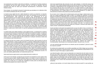 Las condiciones que rodean a este niño son óptimas, y la aparición de la fobia constituye
un problema que hay que saber introducir como tal, con toda su dignidad. Sólo así
podremos atar todos los cabos que resultarán esclarecedores y favorecerán nuestra
tentativa teórica.
Para empezar, les recordaré la situación fundamental que prevalece en lo referente al falo
en la relación preedípica del niño con la madre.
La madre es aquí objeto de amor, objeto deseado en cuanto a su presencia. La reacción,
la sensibilidad del niño ante la presencia de la madre, se manifiesta muy precozmente en
su comportamiento. Esta presencia se articula muy rápidamente en el par
presencia-ausencia que es nuestro punto de partida. Se trata de una relación tan simple
como puedan suponer, y si se han planteado dificultades a propósito del primer mundo
objetal del niño, es por una insuficiente distinción del propio término de objeto. Para el niño
hay un objeto primordial que de ningún modo podemos considerar como constituido
idealmente, es decir, en nuestra idea. Que el mundo del niño esté hecho solamente de un
puro estado de suspensión, de límites indeterminados, con el órgano que le satisface, no
soy yo el primero en contradecirlo. Ahí está la obra de Alice Balint, por ejemplo, para
articular, de forma sin duda distinta y en mi opinión menos sostenible, lo que yo les estoy
diciendo, a saber que la madre existe, sin que ello suponga aún la existencia de un yo y un
no yo.
La madre existe como objeto simbólico y como objeto de amor. La experiencia lo confirma,
y eso es lo que formulo con la posición que le atribuyo a la madre en la tabla. La madre es
de entrada madre simbólica y sólo tras la crisis de la frustración empieza a realizarse,
debido a cierto número de choques y particularidades surgidas en las relaciones entre la
madre y el niño. La madre objeto de amor puede ser en cualquier momento la madre real
en la medida en que frustra ese amor.
La relación del niño con la madre, que es una relación de amor, abre la puerta a lo que se
llama habitualmente, a falta de saber articularlo, la relación indiferenciada primordial. De
hecho, ¿que ocurre fundamentalmente en la primera etapa concreta de la relación de
amor, fondo sobre el cual tiene o no lugar la satisfacción del niño, con la significación que
comporta? Se trata de que el niño se incluya a sí mismo en la relación como objeto de
amor de la madre. Se trata de que se entere de esto, de que aporta placer a la madre.
Esta es una de las experiencias fundamentales del niño, saber si su presencia gobierna,
por poco que sea, la de la presencia que necesita, si el mismo aporta la luz que hace que
dicha presencia este ahí para envolverle, si él le aporta una satisfacción de amor. En
suma, ser amado, geliebt werden, es fundamental para el niño.
Sobre este fondo se ejerce todo lo que se desarrolla entre la madre y él.
Como ya se lo he indicado, la pregunta que los hechos nos plantean es como capta el niño
lo que él es para la madre. Nuestra hipótesis básica, ya lo saben, es que no está solo. En
la experiencia del niño, se articula poco a poco algo que le indica que en presencia de la
madre, aún si esta por él, no está solo. Alrededor de este punto se articulará toda la
dialéctica del progreso de la relación madre-niño.
Una de las experiencias más comunes es qué, para empezar, no está sólo porque hay
otros niños. Pero nuestra hipótesis básica es que hay otro término en juego que es radical,
constante e independiente de las contingencias de la historia, es decir, de la presencia o
de la ausencia del otro niño. Es el hecho de que, en grados distintos en cada sujeto, la
madre conserva el Penisneid. El niño lo colma o no lo colma, pero la cuestión se plantea.
El descubrimiento de la madre fálica en el niño, el del Penisneid en la madre, son
estrictamente correlativos del problema que estamos abordando.
No al mismo nivel. Si elegí partir de determinado punto para llegar a determinado punto,
partir de la etapa preedípica para llegar al Edipo y al complejo de castración, es porque
debemos considerar el Penisneid como uno de los datos fundamentales de la experiencia
analítica y como un término de referencia constante en la relación de la madre con el niño.
La experiencia demuestra que no hay forma de articular de otro modo las perversiones,
pues contrariamente a lo que suele decirse, no se pueden explicar íntegramente por la
etapa preedípica, aunque de todos modos requieren esa experiencia. En la relación con la
madre el niño siente el falo como centro de su deseo, el de ella. Y el mismo se sitúa
entonces en distintas posiciones por las cuales se ve llevado a mantener este deseo de la
madre, es decir, exactamente camelándola.
A esto apuntaba la articulación de aquella lección a la que me refería hace un momento. El
niño se presenta a la madre como si él mismo le ofreciera el falo, en posiciones y grados
diversos. Puede identificarse con la madre, identificarse con el falo, identificarse con la
madre como portadora del falo, o presentarse como portador de falo. Hay aquí un alto
grado, no de abstracción, sino de generalización de la relación imaginaria que llamo
tramposa, mediante la cual el niño le asegura a la madre que puede colmarla, no sólo
como niño, sino también en cuanto al deseo y, por decirlo todo, en cuanto a lo que le falta.
Esta situación es con toda seguridad estructurante, pues sólo en torno a ella puede
articularse la relación del fetichista con su objeto, y se escalona toda la gama intermedia
capaz de relaciónarla con aquella otra, tan compleja y elaborada, a la que sólo el análisis
ha podido dar todo su relieve hablando de travestismo, dejando aquí aparte a la
homosexualidad, relaciónada con la necesidad del objeto, del pene real, en el otro.
¿En qué momento algo pone término a la relación que así se sostiene? ¿Qué se lo pone
en el caso de Juanito?
Al comienzo de la observación, por una feliz casualidad, por el feliz milagro que se produce
cada vez que hacemos un descubrimiento, vemos al niño totalmente comprometido en una
relación en la que el falo juega un papel evidente.
Las notas del padre, sobre lo que ha observado en el desarrollo del niño hasta la hora H
del inicio de la fobia, dan fe de ello. Nos informan de que Juanito está fantaseando el falo
constantemente, preguntándole a su madre sobre la presencia del falo en ella, luego en el
padre, luego en los animales. Sólo se habla del falo, no se habla de otra cosa. Si nos
atenemos a las frases registradas, el falo es verdaderamente el eje, el objeto central de la
organización de su mundo. Nos encontramos frente al texto de Freud y tratamos de darle
susentido.
¿Que es lo que cambia, si no ocurre nada crítico en la vida de Juanito? Lo que cambia, es
 