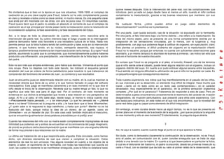 No olvidemos que si bien en la época en que nos situamos, 1906-1908, el complejo de
castración es ya una clave capital para Freud, todavía no ha sido completamente puesta
en claro y revelada a todos como la clave central, ni mucho menos. Es una pequeña clave
que anda por ahí mezclada con las otras, con aire de poca cosa. En resumidas cuentas,
Freud quiere decir que el padre no estaba en absoluto al corriente de que el complejo de
castración es el eje principal por donde pasan tanto la instauración como la resolución de
la constelación subjetiva, la fase ascendente y la fase descendente del Edipo.
Así, a lo largo de toda la observación de Juanito, vemos como reaccióna ante la
intervención del padre real. Su cultivo intensivo bajo el fuego cruzado de la interrogación
paterna demuestra haber sido favorable a una verdadera cultura de la fobia. Nada nos
permite pensar que la fobia hubiera tenido tal continuación y tales ecos sin la intervención
paterna, ni que hubiera tenido, en su núcleo, semejante desarrollo, esa riqueza, ni
tampoco posiblemente esa insistencia tan imperiosa durante cierto tiempo. El p ropio Freud
admite, asumiendo la parte que le corresponde, que momentáneamente pudiera haberse
producido una inflamación, una precipitación, una intensificación de la fobia bajo la acción
del padre.
Esto no son más que simples evidencias, pero había que decirlas. Volvamos al punto que
nos ocupa. Para no dejarles con todo este barullo, les indicaré el esquema general
alrededor del cual se ordena de forma satisfactoria para nosotros lo que trataremos de
comprender del fenómeno del análisis de Juan , su comienzo y sus resultados .
Juan se encuentra pues en determinada relación con su madre, en la cual se mezclan la
necesidad directa que tiene de su amor y lo que hemos llamado el juego del señuelo
intersubjetivo. Este juego se manifiesta claramente y en todo momento en lo que dice el
niño desde el inicio de la observación. Necesita que su madre tenga un falo, lo que no
significa que este falo sea para él algo real. Por el contrario, en todo momento se
evidencia en sus dichos la ambigüedad que revela a esta relación en una perspectiva de
juego. Al fin y al cabo, el niño sabe algo, desde luego, al menos lo indica cuando dice
—Precisamente había pensado...— y se interrumpe. Lo que ha pensado es —¿Mamá
tiene o no tiene? Entonces se lo pregunta a ella, y le hace decir que sí tiene Wiwimacher,
¿Y quién sabe si la respuesta le deja satisfecho, y hasta que punto? Macher no se ha
traducido del todo, porque indica la idea de un obrero, de un agente, como en
Uhrmacher— es un hacedor de pipí. En este caso está también implicado el masculino,
que se encuentra igualmente en otras palabras precedidas por el prefijo wiwi.
Cuando las relaciones del niño con su madre están completamente impregnadas de esa
intimidad que podemos ver y ambos se encuentran en la connivencia del juego imaginario,
de pronto se produce cierta descompensación que se manifiesta con una angustia referida
de forma muy precise a sus relaciones con la madre.
La última vez tratamos de ver a que respondía esta angustia. Esta vinculada, como hemos
dicho, con diversos elementos de real que vienen a complicar la situación. Estos
elementos de real no son unívocos. Hay alguna novedad en cuanto a los objetos de la
madre, a saber, el nacimiento de la hermanita, con todas las reacciónes que suscita en
Juan, las cuales no obstante no se manifiestan enseguida, pues la fobia no estallara hasta
quince meses después. Esta la intervención del pene real, con las complicaciones que
introduce, pero ya esta en juego desde hace al menos un año, cuando el niño confeso
verbalmente la masturbación, gracias a las buenas relaciones que mantiene con sus
padres.
De cualquier forma, ¿cómo pueden entrar en juego estos elementos de
descompensación? La última vez lo planteamos.
Por una parte, Juan queda excluido, cae de la situación, es expulsado por la hermanita.
Por otra parte, el falo interviene bajo una forma distinta —me refiero a la masturbación. Se
trata del mismo objeto, pero se presenta de una forma completamente distinta por la
integración de las sensaciones vinculadas, por lo menos, con la turgencia y, muy
posiblemente, con algo que podemos llegar a calificar de orgasmo, sin eyaculación, claro.
Esto plantea un problema, el difícil problema del orgasmo en la masturbación infantil.
Freud no lo resuelve, porque por entonces no cuenta con suficientes observaciones para
abordarlo, y yo mismo tampoco lo abordare de buenas a primeras. Les indico tan sólo que
esta en el horizonte de nuestra discusión.
Es curioso que Freud no se pregunte si el jaleo, el tumulto, Krawall, uno de los temores
que el niño siente ante el caballo, puede tener alguna relación con el orgasmo, incluso un
orgasmo distinto del suyo. En cuanto a sí pudo entrever alguna escena entre los padres,
Freud admite sin ninguna dificultad su afirmación de que el niño no ha podido ver nada. Es
un pequeño enigma que conseguiremos resolver.
Toda nuestra experiencia nos indica que hay manifiestamente en el pasado de los niños,
en sus vivencias y en su desarrollo, un elemento muy difícil de integrar. Hace mucho que
insistí —tanto en mi tests como en un texto casi contemporáneo— en el carácter
devastador, muy especialmente en el paranoico, de la primera sensación orgásmica
complete. ¿Por qué en el paranoico? Trataremos de responder a esto de paso. Pero en
determinados sujetos encontramos constantemente el testimonio del carácter de invasión
desgarradora, de irrupción perturbadora, que presentó para ellos esta experiencia. Con
eso basta para indicarnos, en este rodeo en el que nos encontramos, que la novedad del
pene real debe jugar su papel como elemento de difícil integración.
Sin embargo, si esto duraba desde hacía ya algún tiempo, no es lo que se presenta en
primer plano en el momento de la eclosión de la angustia. ¿por que se produce la angustia
en ese momento y sólo en ese momento? Evidentemente, la pregunta sigue abierta.
3
Así, he aquí a nuestro Juanito cuando llega al punto en el que aparece la fobia.
Sin duda, como lo demuestra claramente la continuación de la observación, no es Freud,
sino el padre, en comunicación con él, quien concibe enseguida que se trata de algo
debido a una tensión con la madre. En cuanto a lo que desencadena en particular la fobia,
a cual es el detonante del trastorno, el padre no esconde, desde las primeras líneas de su
carte a Freud, con la claridad que da todo su valor al primer relato de la observación, que
 