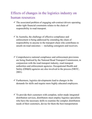 Effects of changes in the logistics industry on
human resources
✓ The associated problem of engaging sub-contract drivers operating
under tight financial constraints relates to the chain of
responsibility in road transport.
✓ In Australia, the challenge of effective compliance and
enforcement is being addressed by extending the chain of
responsibility to anyone in the transport chain who contributes to
unsafe on-road outcomes — including consignors and receivers.
✓ Comprehensive national compliance and enforcement provisions
are being finalized by the National Road Transport Commission, in
conjunction with the road transport industry, road transport
authorities and enforcement agencies. Occupational Health and
Safety (OH&S) agencies are also involved in the process (NRTC,
2001)
✓ Furthermore, logistics developments lead to changes in the
demands for skills and require more highly educated employees.
✓ To provide their customers with complete, tailor-made integrated
distribution services, distributors must employ logistics specialists
who have the necessary skills to examine the complex distribution
needs of their customers, devise for them the best transportation
 