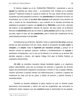 Lic. Carlos D. Vieyra Sedano 16
El término elegido es el de “AGNACIÓN PRENATAL”, atendiendo a que la
agnatio fue definida por Gaius como “… el parentesco civil, fundado en la potestad
paternal”10
habiendo tomado en cuenta el erudito de Tiro que, dentro de las enormes
facultades que esta potestad le confería a los patresfamilias en el Derecho R omano, se
encontraban, por un lado, el ius liberi vitae necisque (mal traducido como derecho de
vida y muerte de los descendientes) y que consistía en la facultad omnímoda de
establecer la expulsión o ingreso a la agnatio de los filiifamilias; y por el otro –derivado
del anterior– el ius exponendi o derecho de exponer. De esta suerte, en el Derecho
Romano el paterfamilias podía dar y/o recibir la patria potestas sobre un hijo, en favor o
de parte, según el caso, de otro paterfamilias, pero a través del cumplimiento de las
solemnidades previstas en el ius civile.
Consideramos que el término “Agnación”tiene un significado latu sensu, pues las
fuentes de este parentesco civil son varias, desde la procreación ex iustis nuptiis, la
adrogatio y la adoptio, hasta la legitimatio per rescriptum príncipis, y porque en el
derecho romano la agnación producía –artificial y simultáneamente– la cognatio o
parentesco consanguíneo, con lo que se da eficacia a lo previsto en el artículo 293,
párrafos segundo y tercero, del vigente Código Civil para el Distrito Federal, ya
analizados anteriormente.
Ab initio, se considera necesario otorgar facultades legales a un organismo
público especializado, para que se encargue de autorizar y supervisar las diversas
etapas del procedimiento terapéutico encaminado a brindar un hijo a parejas infértiles,
imponer sanciones a quienes infrinjan sus determinaciones, y certificar y registrar las
incidencias de cada uno de los casos, a efecto de prevenir y reprimir excesos o
conductas ilícitas.
También se requiere establecer el plazo máximo en que un embrión puede
permanecer crio-conservado y dentro del cual los progenitores que procuraron su
fertilización deben asegurar que ese nasciturus tenga la oportunidad de ser gestado.
10
Gai. 1, 156; 3, 10; y D. 26, 4, 7.
 