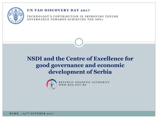 U N F A O D I S C O V E R Y D A Y 2 0 1 7
T E C H N O L O G Y ’ S C O N T R I B U T I O N I N I M P R O V I N G T E N U R E
G O V E R N A N C E T O W A R D S A C H I E V I N G T H E S D G S
NSDI and the Centre of Excellence for
good governance and economic
development of Serbia
R E P U B L I C G E O D E T I C A U T H O R I T Y
W W W . R G Z . G O V . R S
R O M E , 0 5 T H O C T O B E R 2 0 1 7
 