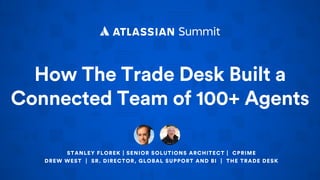 How The Trade Desk Built a
Connected Team of 100+ Agents
STANLEY FLOREK | SENIOR SOLUTIONS ARCHITECT | CPRIME
DREW WEST | SR. DIRECTOR, GLOBAL SUPPORT AND BI | THE TRADE DESK
 