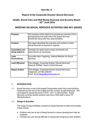 Item No. 6

             Report of the Corporate Director (Social Services)

 Health, Social Care and Well Being Overview and Scrutiny Board
                         - 22nd June 2010

      BRIEFING ON SOCIAL SERVICES ACTIVITIES AND KEY ISSUES


Purpose              The purpose of this report is to provide an overview of the
                     arrangements that exist within the Social Services
                     Directorate along with key responsibilities.

Content              The report describes the activities and context in which
                     Social Services is required to operate.

Councillors are      Consider the report and to make comments and
being asked to       observations as necessary.

Lead                 Councillor Nick Tregoning, Cabinet Member for Social
Councillor(s)        Services.

Lead Officer(s)      Chris Maggs, Corporate Director (Social Services)
                     Deborah Driffield, Head of Adult Services

Report Author        Chris Maggs, Corporate Director (Social Services)
                     Telephone: (01792) 636245
                     Email: Chris.Maggs@swansea.gov.uk




1.     INTRODUCTION

1.1    Social Services is one of the largest Directorates within the Local Authority,
       measured by the size of the budget and the number of staff employed. The
       net budget for Social Services in 2010 - 2011 is £93,633,000. Social
       Services currently directly employ more than 2,000 staff in about 70
       offices/locations.

1.2    Range of Activities

       The range of responsibilities covered by Social Services is wide and complex.
       These include:

       •   Children who are at risk of being harmed or whose development may be
           impaired;
       •   Families who are having difficulty in coping with bringing up their children;
 