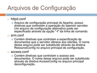 Arquivos de Configuração
 httpd.conf
 Arquivo de configuração principal do Apache, possui
diretivas que controlam a operação do daemon servidor.
Um arquivo de configuração alternativo pode ser
especificado através da opção "-f" da linha de comando.
 srm.conf
 Contém diretivas que controlam a especificação de
documentos que o servidor oferece aos clientes. O nome
desse arquivo pode ser substituído através da diretiva
ResourceConfig no arquivo principal de configuração.
 access.conf
 Contém diretivas que controlam o acesso aos
documentos. O nome desse arquivo pode ser substituído
através da diretiva AccessConfig no arquivo principal
deconfiguração.
 