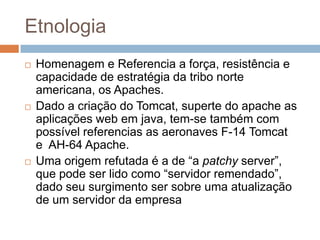 Etnologia
 Homenagem e Referencia a força, resistência e
capacidade de estratégia da tribo norte
americana, os Apaches.
 Dado a criação do Tomcat, superte do apache as
aplicações web em java, tem-se também com
possível referencias as aeronaves F-14 Tomcat
e AH-64 Apache.
 Uma origem refutada é a de “a patchy server”,
que pode ser lido como “servidor remendado”,
dado seu surgimento ser sobre uma atualização
de um servidor da empresa
 