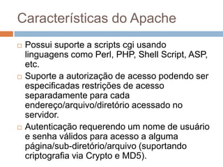 Características do Apache
 Possui suporte a scripts cgi usando
linguagens como Perl, PHP, Shell Script, ASP,
etc.
 Suporte a autorização de acesso podendo ser
especificadas restrições de acesso
separadamente para cada
endereço/arquivo/diretório acessado no
servidor.
 Autenticação requerendo um nome de usuário
e senha válidos para acesso a alguma
página/sub-diretório/arquivo (suportando
criptografia via Crypto e MD5).
 