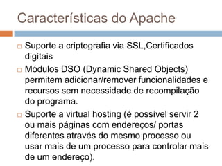 Características do Apache
 Suporte a criptografia via SSL,Certificados
digitais
 Módulos DSO (Dynamic Shared Objects)
permitem adicionar/remover funcionalidades e
recursos sem necessidade de recompilação
do programa.
 Suporte a virtual hosting (é possível servir 2
ou mais páginas com endereços/ portas
diferentes através do mesmo processo ou
usar mais de um processo para controlar mais
de um endereço).
 