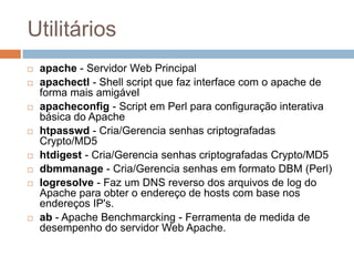 Utilitários
 apache - Servidor Web Principal
 apachectl - Shell script que faz interface com o apache de
forma mais amigável
 apacheconfig - Script em Perl para configuração interativa
básica do Apache
 htpasswd - Cria/Gerencia senhas criptografadas
Crypto/MD5
 htdigest - Cria/Gerencia senhas criptografadas Crypto/MD5
 dbmmanage - Cria/Gerencia senhas em formato DBM (Perl)
 logresolve - Faz um DNS reverso dos arquivos de log do
Apache para obter o endereço de hosts com base nos
endereços IP's.
 ab - Apache Benchmarcking - Ferramenta de medida de
desempenho do servidor Web Apache.
 