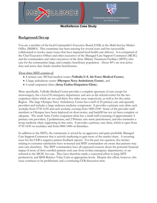 MedXellence Case Study


Background/Set-up

You are a member of the local Commander’s Executive Board (CEB) at the Multi-Service Market
Office (MSMO). This committee has been meeting for several years and has successfully
collaborated to resolve many issues that have impacted local health care delivery. It is comprised of
the Chief Executive Officer and other executives of the Managed Care Support Contractor (MCSC)
and the commanders and other executives of the three Military Treatment Facilities (MTFs) who
care for the communities large, and complex beneficiary population. About 40% are non-active
duty and active duty family member beneficiaries.

These three MTFs consist of:
   • A tertiary care 300 bed medical center (Valhalla U.S. Air Force Medical Center),
   • A large ambulatory center (Olympus Navy Ambulatory Center), and
   • A small outpatient clinic (Army Cisifus Outpatient Clinic).

More specifically, Valhalla Medical Center provides a complete spectrum of care except for
neurosurgery, has a Level II emergency department, and acts as the referral center for the two
outpatient clinics which are ten and thirty-five miles away respectively, as well as for the entire
Region. The large Olympus Navy Ambulatory Center has a staff of 25 primary care and specialty
providers and includes a large undersea medicine component. It provides a primary care clinic each
weekday from 0730-1630 and each weekday evening from 1800-2100. Some of the provider staff
members at Olympus have been deployed on short notice, and backfill has not yet been complete or
adequate. The small Army Cisifus outpatient clinic has a small staff consisting of approximately 4
primary care providers, 2 pediatricians, and 2 Primary care nurse practitioners, and also maintains a
troop medicine clinic supporting its line units. It provides a primary care clinic, which is open from
0730-1630 on weekdays and from 0800-1400 on Saturdays.

In addition to the MTFs, the community is served by an aggressive and quite profitable Managed
Care Support Contractor that is actively marketing to gain more of the market share. A recurring
issue for the CEB is negative patient feedback reports. For the past two quarters, the metrics
relating to customer satisfaction have worsened and MTF commanders are aware that patients may
seek care elsewhere. The MTF commanders have all expressed concern about the potential financial
impact if more of their enrolled patients seek care from civilian emergency departments, or are
referred to the MCSC for care. They have therefore made a concerted effort to keep MTF
productivity and MHS Relative Value Units at appropriate levels. Despite this effort, however, this
issue continues to be problematic and a continuing CEB discussion item.
 