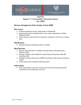 Agenda
                        Region 71 Commander’s Executive Board
                                     July 2009
    Review and approval of the minutes of June 2009

    Key issues:
         •    Patients complaining of long waiting times at Valhalla ED
         •    Routine screen shows increasing times to next routine appointment at Cisifus
              Outpatient Clinic
         •    Water damage to Record Room at Olympus Ambulatory Clinic from overhead
              pipes

    Old Business
         •    Delayed opening of Endoscopy Suite at Valhalla

    New Business
         •    Plans for Civic Pride Day at Valhalla involving Mayor and Congressman
              Palermo’s office
         •    Develop a Region-wide schedule for performing and reporting routine QA
              screening results
         •    Valhalla announces hiring of new MEPRS Coordinator (after long and extensive
              search)
         •    Water purity issue at Olympus following repairs

    Action items
         •    MTF Commanders to provide Council with information about appointment
              availability, and waiting times in the ED.




Agenda T-6 Months.doc
 