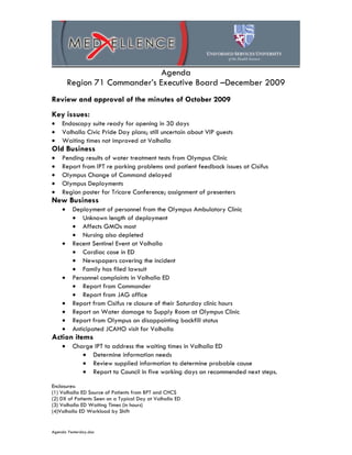 Agenda
        Region 71 Commander’s Executive Board –December 2009
Review and approval of the minutes of October 2009
Key issues:
•   Endoscopy suite ready for opening in 30 days
•   Valhalla Civic Pride Day plans; still uncertain about VIP guests
•   Waiting times not improved at Valhalla
Old Business
•   Pending results of water treatment tests from Olympus Clinic
•   Report from IPT re parking problems and patient feedback issues at Cisifus
•   Olympus Change of Command delayed
•   Olympus Deployments
•   Region poster for Tricare Conference; assignment of presenters
New Business
    •    Deployment of personnel from the Olympus Ambulatory Clinic
         • Unknown length of deployment
         • Affects GMOs most
         • Nursing also depleted
    •    Recent Sentinel Event at Valhalla
         • Cardiac case in ED
         • Newspapers covering the incident
         • Family has filed lawsuit
    •    Personnel complaints in Valhalla ED
         • Report from Commander
         • Report from JAG office
    •    Report from Cisifus re closure of their Saturday clinic hours
    •    Report on Water damage to Supply Room at Olympus Clinic
    •    Report from Olympus on disappointing backfill status
    •    Anticipated JCAHO visit for Valhalla
Action items
    •    Charge IPT to address the waiting times in Valhalla ED
            • Determine information needs
            • Review supplied information to determine probable cause
            • Report to Council in five working days on recommended next steps.

Enclosures:
(1) Valhalla ED Source of Patients from BPT and CHCS
(2) DX of Patients Seen on a Typical Day at Valhalla ED
(3) Valhalla ED Waiting Times (in hours)
(4)Valhalla ED Workload by Shift


Agenda Yesterday.doc
 