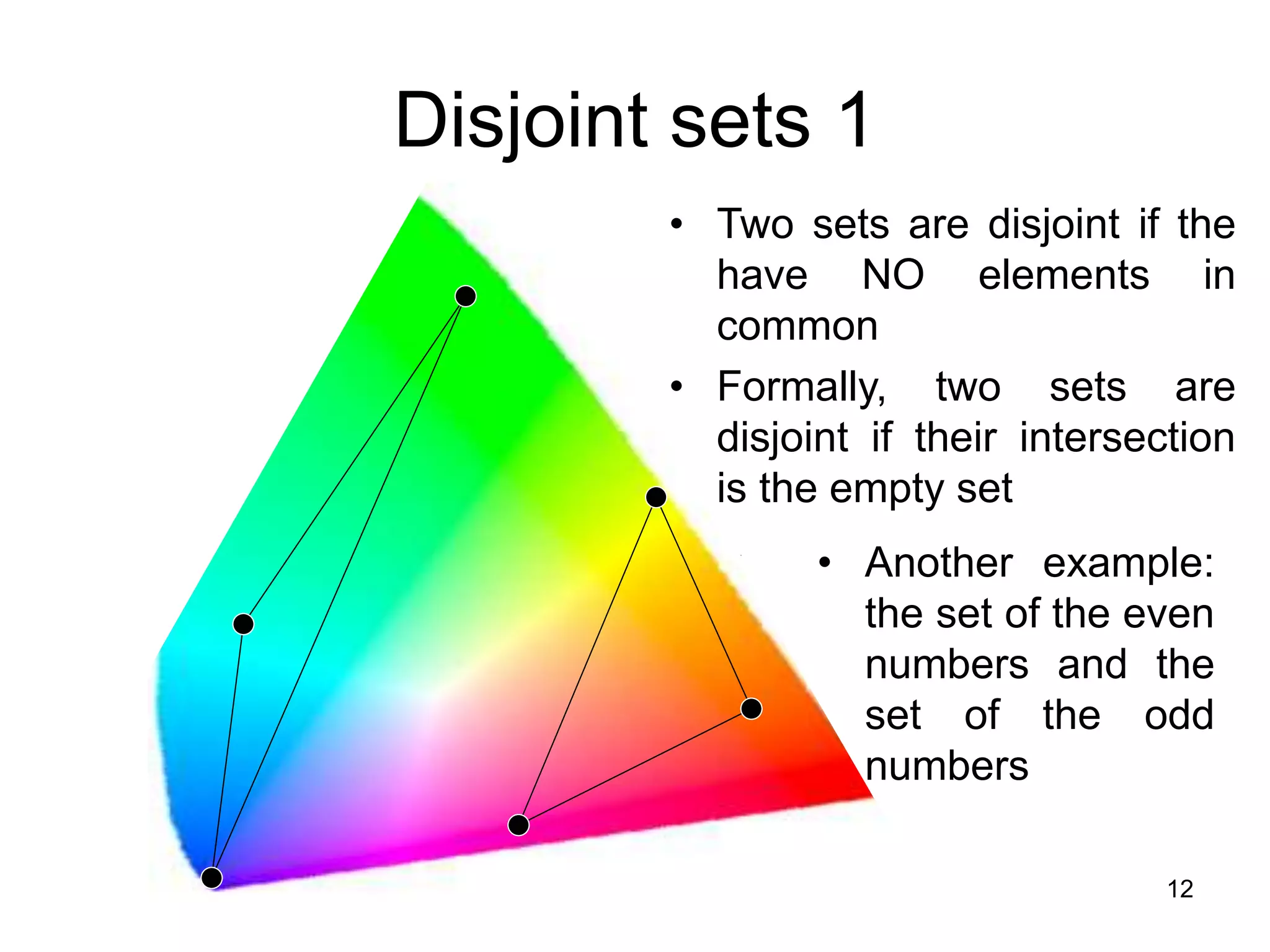 12
Disjoint sets 1
• Two sets are disjoint if the
have NO elements in
common
• Formally, two sets are
disjoint if their intersection
is the empty set
• Another example:
the set of the even
numbers and the
set of the odd
numbers
 