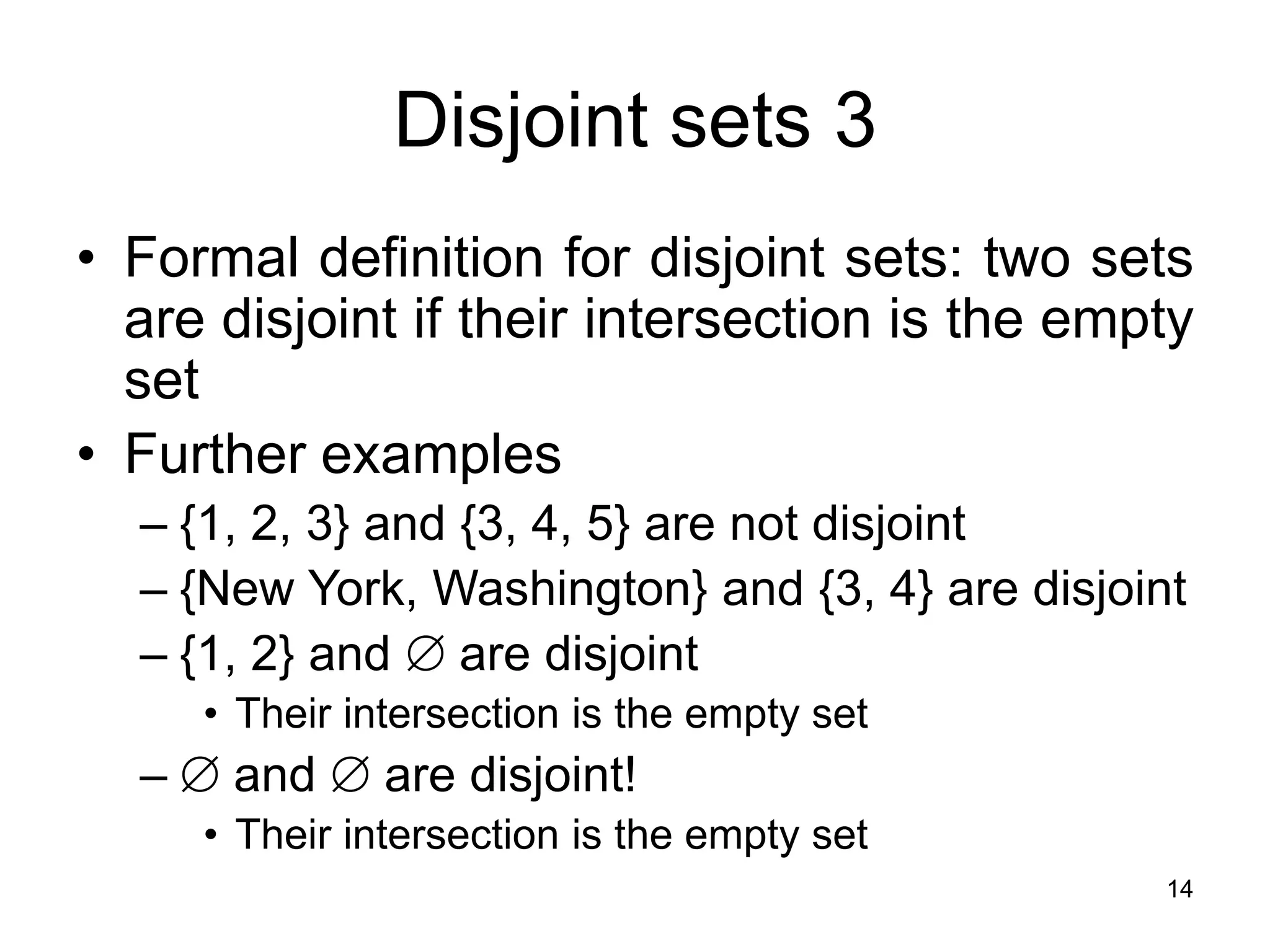 14
Disjoint sets 3
• Formal definition for disjoint sets: two sets
are disjoint if their intersection is the empty
set
• Further examples
– {1, 2, 3} and {3, 4, 5} are not disjoint
– {New York, Washington} and {3, 4} are disjoint
– {1, 2} and  are disjoint
• Their intersection is the empty set
–  and  are disjoint!
• Their intersection is the empty set
 