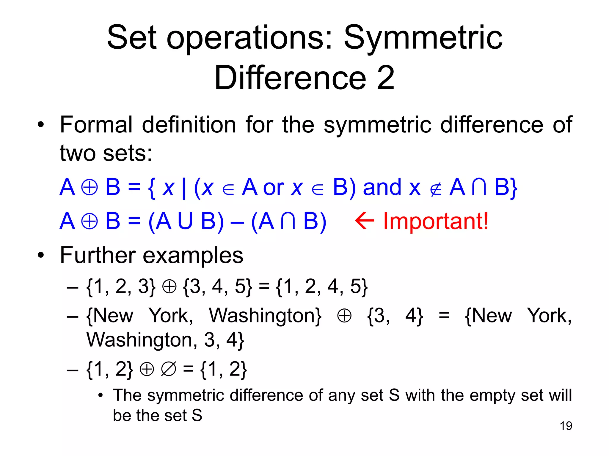 19
• Formal definition for the symmetric difference of
two sets:
A  B = { x | (x  A or x  B) and x  A ∩ B}
A  B = (A U B) – (A ∩ B)  Important!
• Further examples
– {1, 2, 3}  {3, 4, 5} = {1, 2, 4, 5}
– {New York, Washington}  {3, 4} = {New York,
Washington, 3, 4}
– {1, 2}   = {1, 2}
• The symmetric difference of any set S with the empty set will
be the set S
Set operations: Symmetric
Difference 2
 