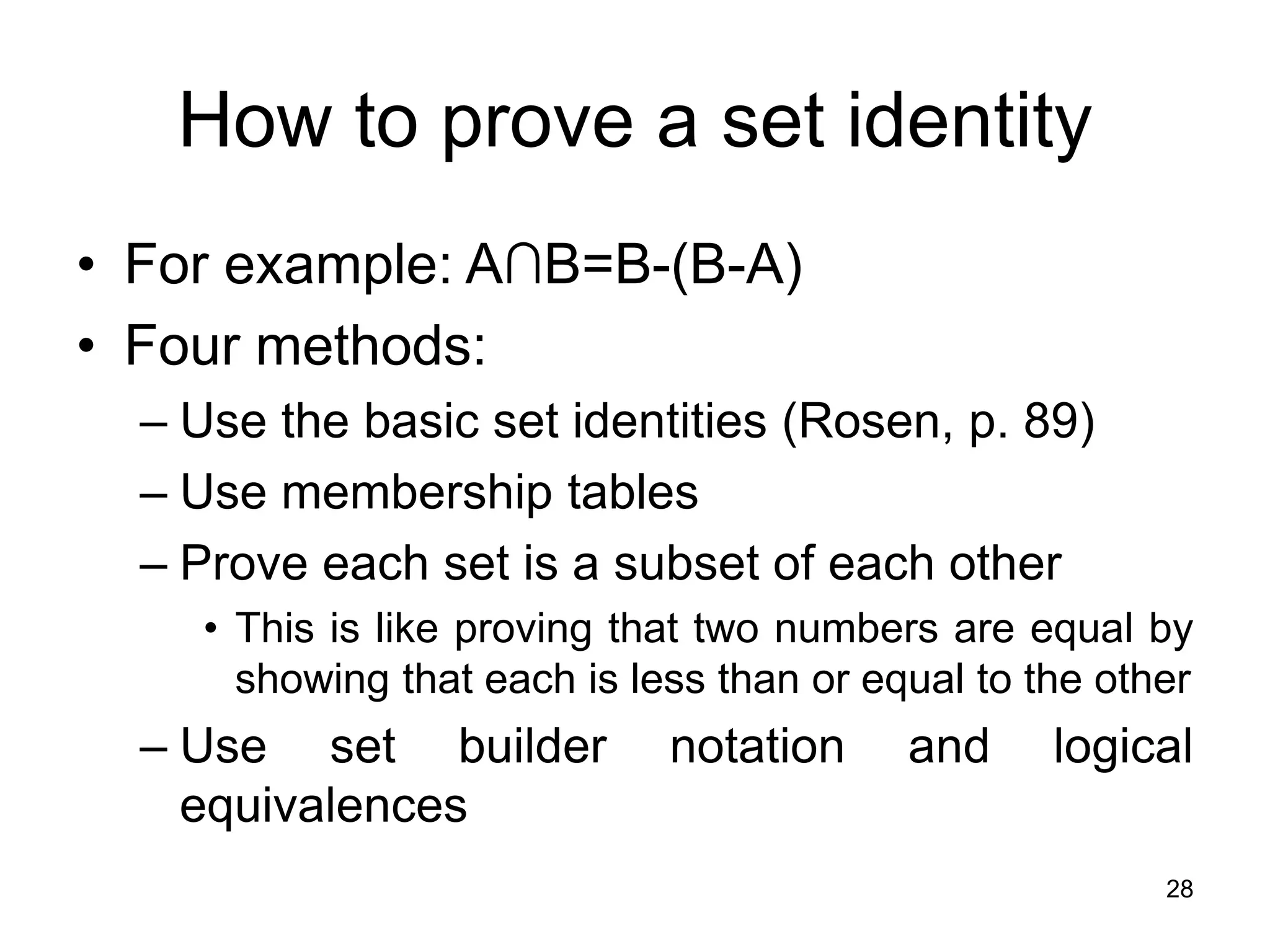 28
How to prove a set identity
• For example: A∩B=B-(B-A)
• Four methods:
– Use the basic set identities (Rosen, p. 89)
– Use membership tables
– Prove each set is a subset of each other
• This is like proving that two numbers are equal by
showing that each is less than or equal to the other
– Use set builder notation and logical
equivalences
 