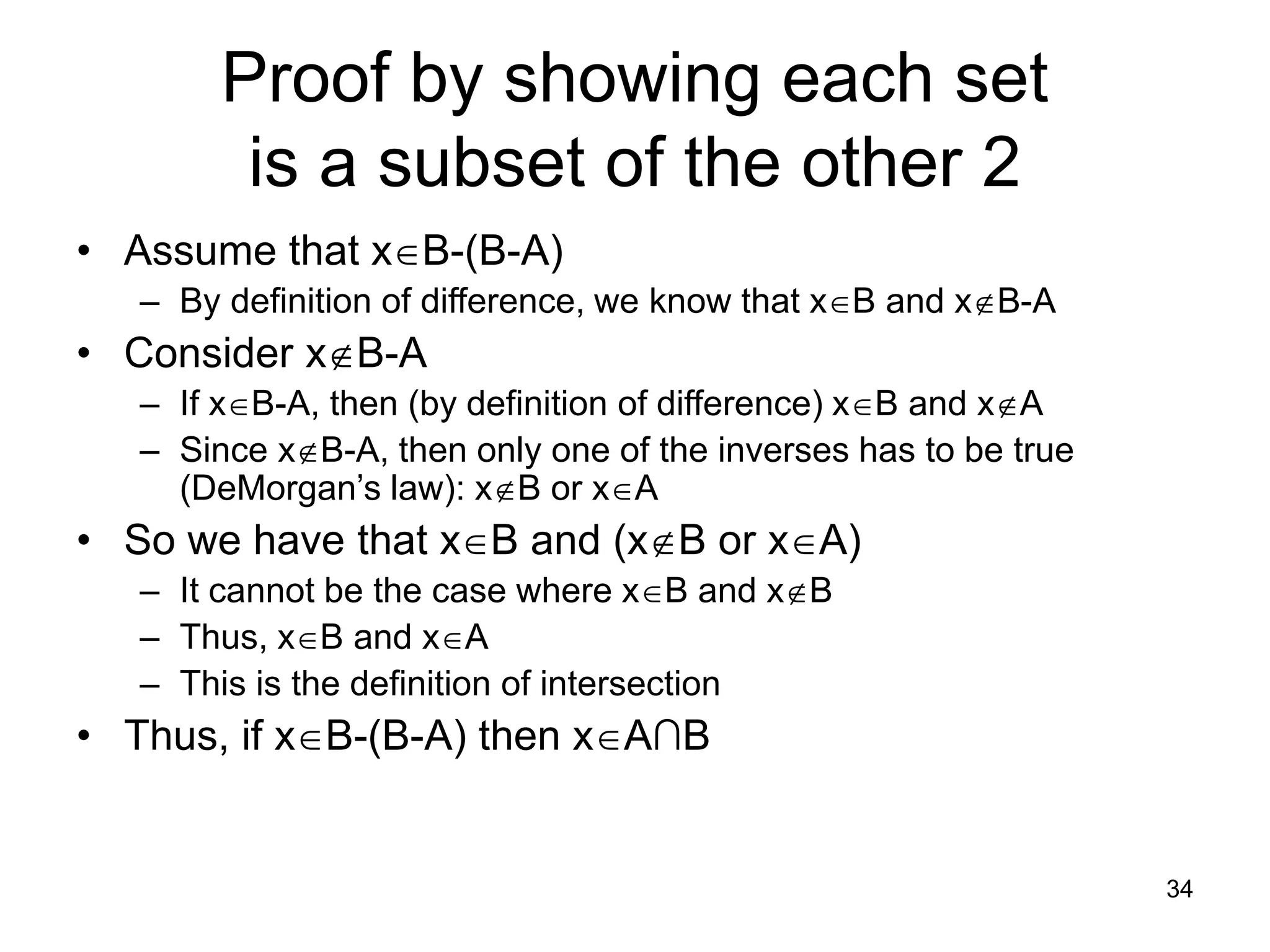 34
Proof by showing each set
is a subset of the other 2
• Assume that xB-(B-A)
– By definition of difference, we know that xB and xB-A
• Consider xB-A
– If xB-A, then (by definition of difference) xB and xA
– Since xB-A, then only one of the inverses has to be true
(DeMorgan’s law): xB or xA
• So we have that xB and (xB or xA)
– It cannot be the case where xB and xB
– Thus, xB and xA
– This is the definition of intersection
• Thus, if xB-(B-A) then xA∩B
 