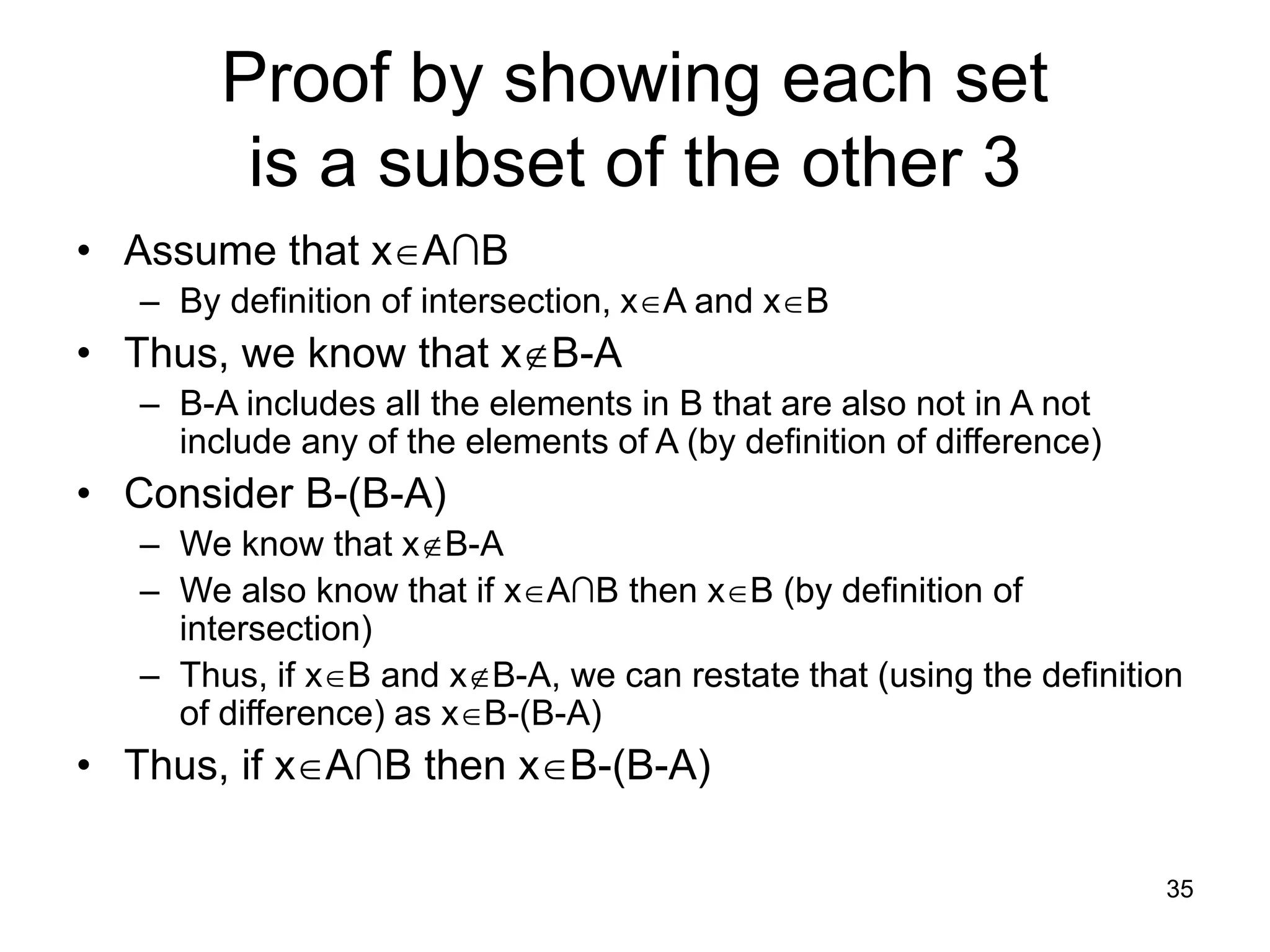 35
Proof by showing each set
is a subset of the other 3
• Assume that xA∩B
– By definition of intersection, xA and xB
• Thus, we know that xB-A
– B-A includes all the elements in B that are also not in A not
include any of the elements of A (by definition of difference)
• Consider B-(B-A)
– We know that xB-A
– We also know that if xA∩B then xB (by definition of
intersection)
– Thus, if xB and xB-A, we can restate that (using the definition
of difference) as xB-(B-A)
• Thus, if xA∩B then xB-(B-A)
 