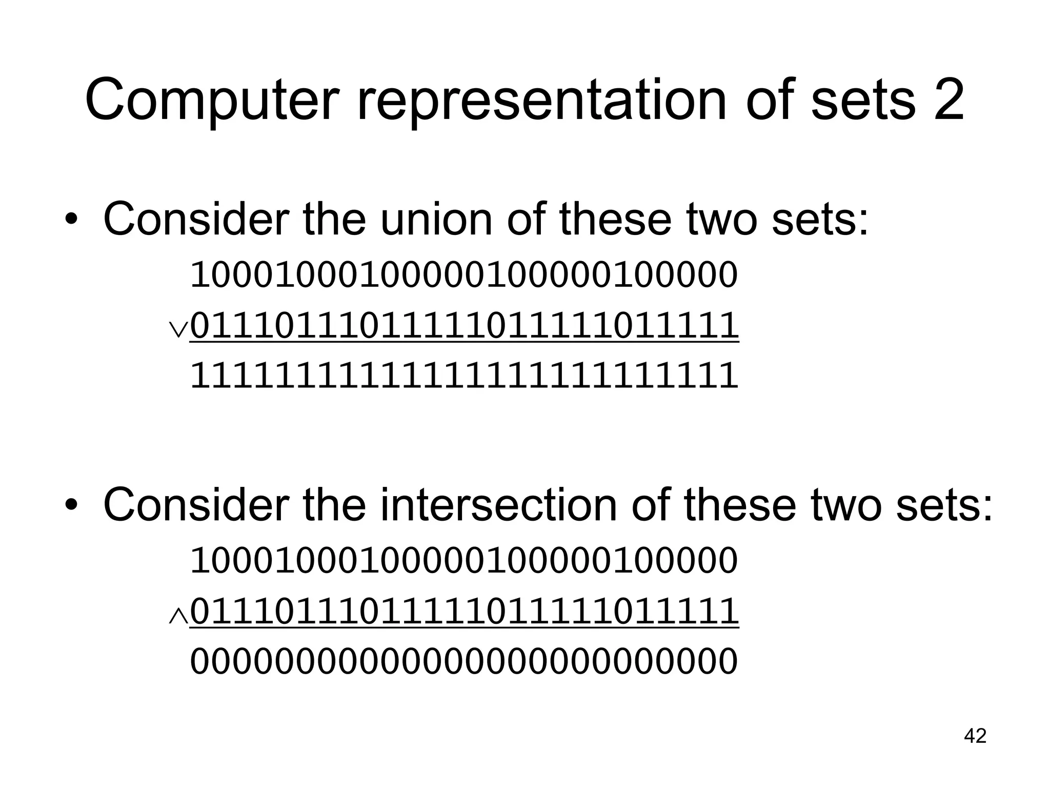 42
Computer representation of sets 2
• Consider the union of these two sets:
10001000100000100000100000
01110111011111011111011111
11111111111111111111111111
• Consider the intersection of these two sets:
10001000100000100000100000
01110111011111011111011111
00000000000000000000000000
 