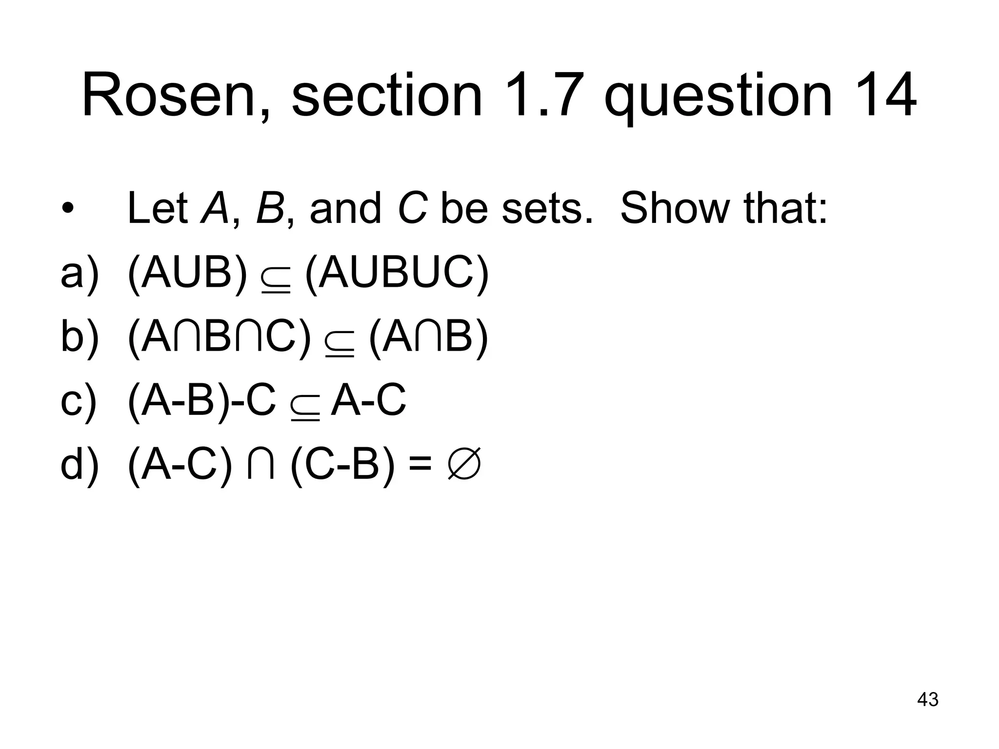 43
Rosen, section 1.7 question 14
• Let A, B, and C be sets. Show that:
a) (AUB)  (AUBUC)
b) (A∩B∩C)  (A∩B)
c) (A-B)-C  A-C
d) (A-C) ∩ (C-B) = 
 