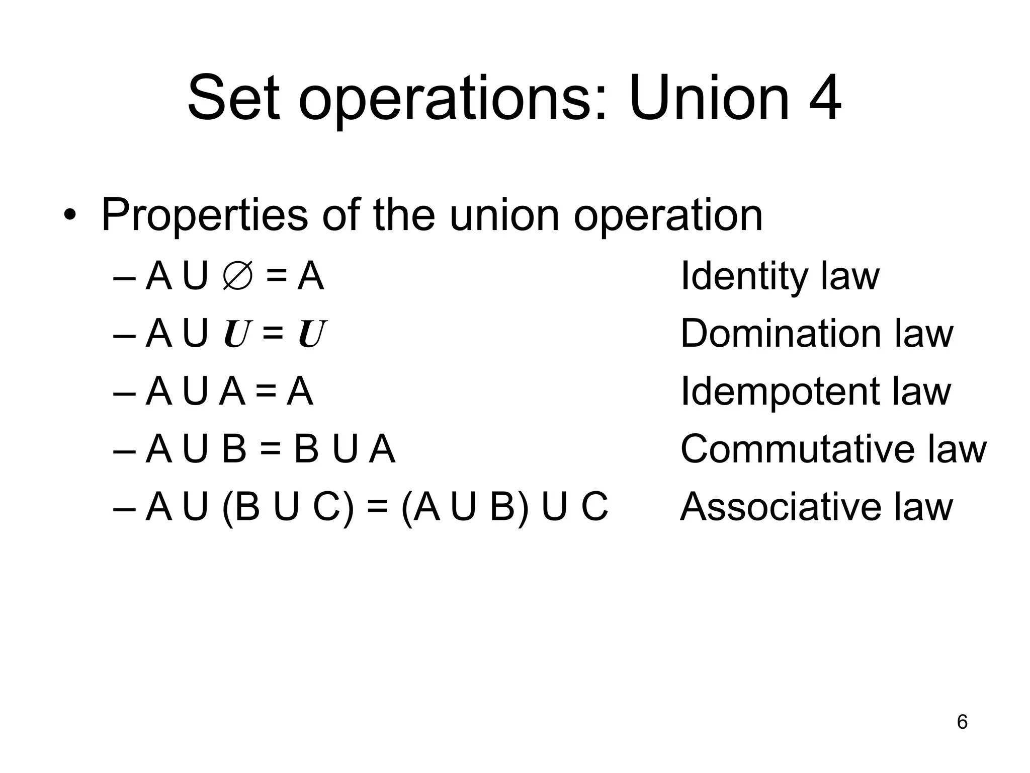 6
Set operations: Union 4
• Properties of the union operation
– A U  = A Identity law
– A U U = U Domination law
– A U A = A Idempotent law
– A U B = B U A Commutative law
– A U (B U C) = (A U B) U C Associative law
 